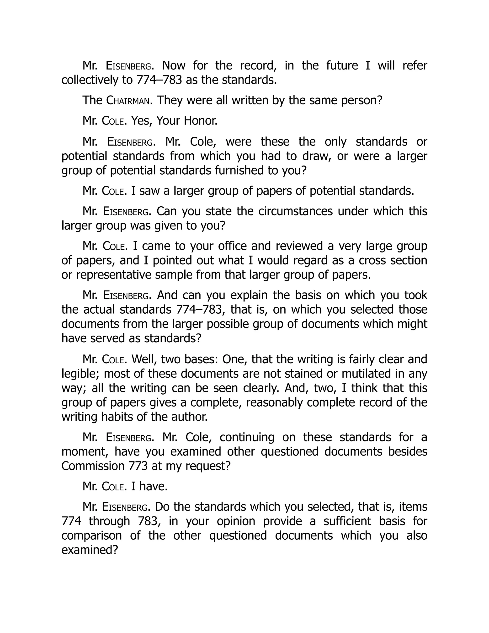 Mr. Eisenberg. Now for the record, in the future I will refer
collectively to 774–783 as the standards.
The Chairman. They were all written by the same person?
Mr. Cole. Yes, Your Honor.
Mr. Eisenberg. Mr. Cole, were these the only standards or
potential standards from which you had to draw, or were a larger
group of potential standards furnished to you?
Mr. Cole. I saw a larger group of papers of potential standards.
Mr. Eisenberg. Can you state the circumstances under which this
larger group was given to you?
Mr. Cole. I came to your office and reviewed a very large group
of papers, and I pointed out what I would regard as a cross section
or representative sample from that larger group of papers.
Mr. Eisenberg. And can you explain the basis on which you took
the actual standards 774–783, that is, on which you selected those
documents from the larger possible group of documents which might
have served as standards?
Mr. Cole. Well, two bases: One, that the writing is fairly clear and
legible; most of these documents are not stained or mutilated in any
way; all the writing can be seen clearly. And, two, I think that this
group of papers gives a complete, reasonably complete record of the
writing habits of the author.
Mr. Eisenberg. Mr. Cole, continuing on these standards for a
moment, have you examined other questioned documents besides
Commission 773 at my request?
Mr. Cole. I have.
Mr. Eisenberg. Do the standards which you selected, that is, items
774 through 783, in your opinion provide a sufficient basis for
comparison of the other questioned documents which you also
examined?
 