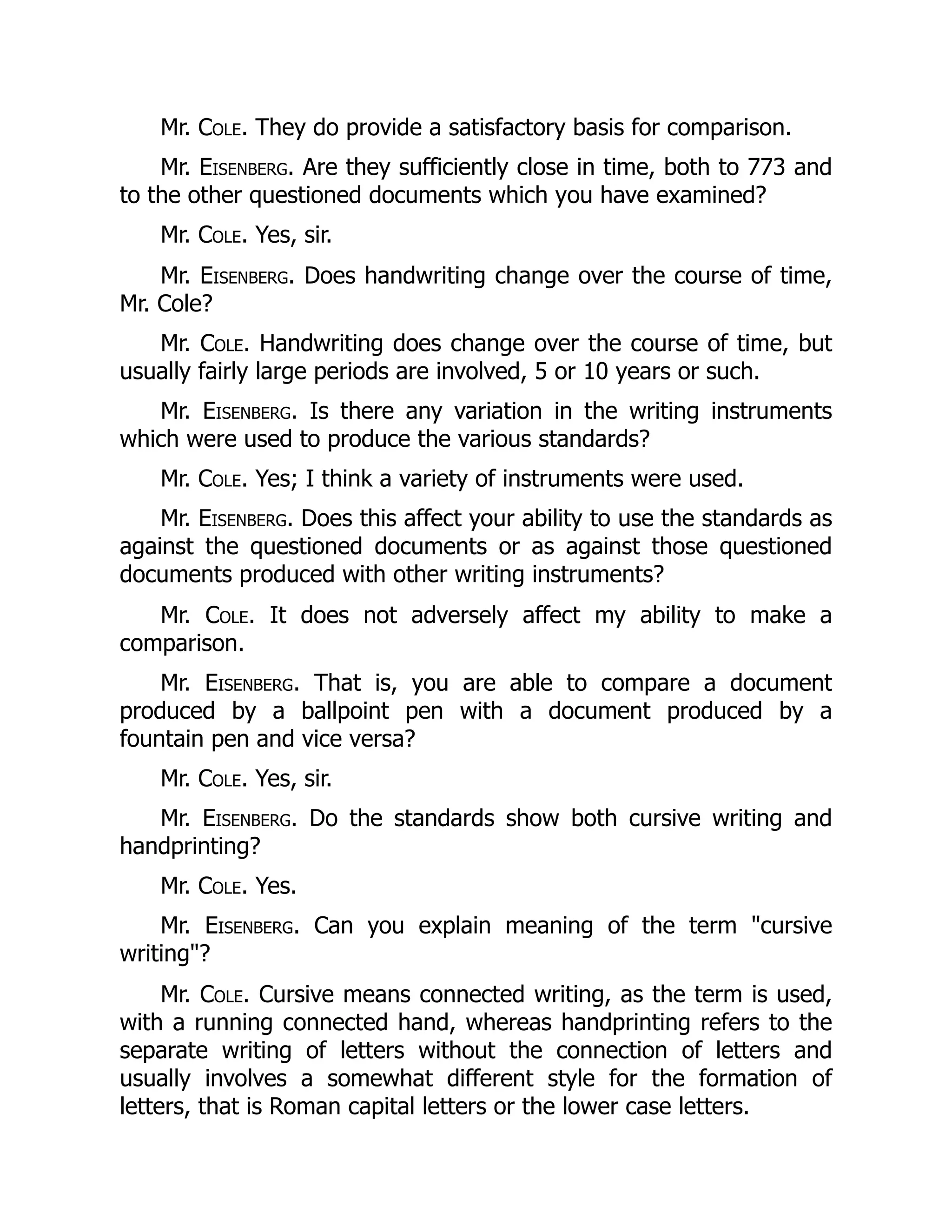 Mr. Cole. They do provide a satisfactory basis for comparison.
Mr. Eisenberg. Are they sufficiently close in time, both to 773 and
to the other questioned documents which you have examined?
Mr. Cole. Yes, sir.
Mr. Eisenberg. Does handwriting change over the course of time,
Mr. Cole?
Mr. Cole. Handwriting does change over the course of time, but
usually fairly large periods are involved, 5 or 10 years or such.
Mr. Eisenberg. Is there any variation in the writing instruments
which were used to produce the various standards?
Mr. Cole. Yes; I think a variety of instruments were used.
Mr. Eisenberg. Does this affect your ability to use the standards as
against the questioned documents or as against those questioned
documents produced with other writing instruments?
Mr. Cole. It does not adversely affect my ability to make a
comparison.
Mr. Eisenberg. That is, you are able to compare a document
produced by a ballpoint pen with a document produced by a
fountain pen and vice versa?
Mr. Cole. Yes, sir.
Mr. Eisenberg. Do the standards show both cursive writing and
handprinting?
Mr. Cole. Yes.
Mr. Eisenberg. Can you explain meaning of the term "cursive
writing"?
Mr. Cole. Cursive means connected writing, as the term is used,
with a running connected hand, whereas handprinting refers to the
separate writing of letters without the connection of letters and
usually involves a somewhat different style for the formation of
letters, that is Roman capital letters or the lower case letters.
 