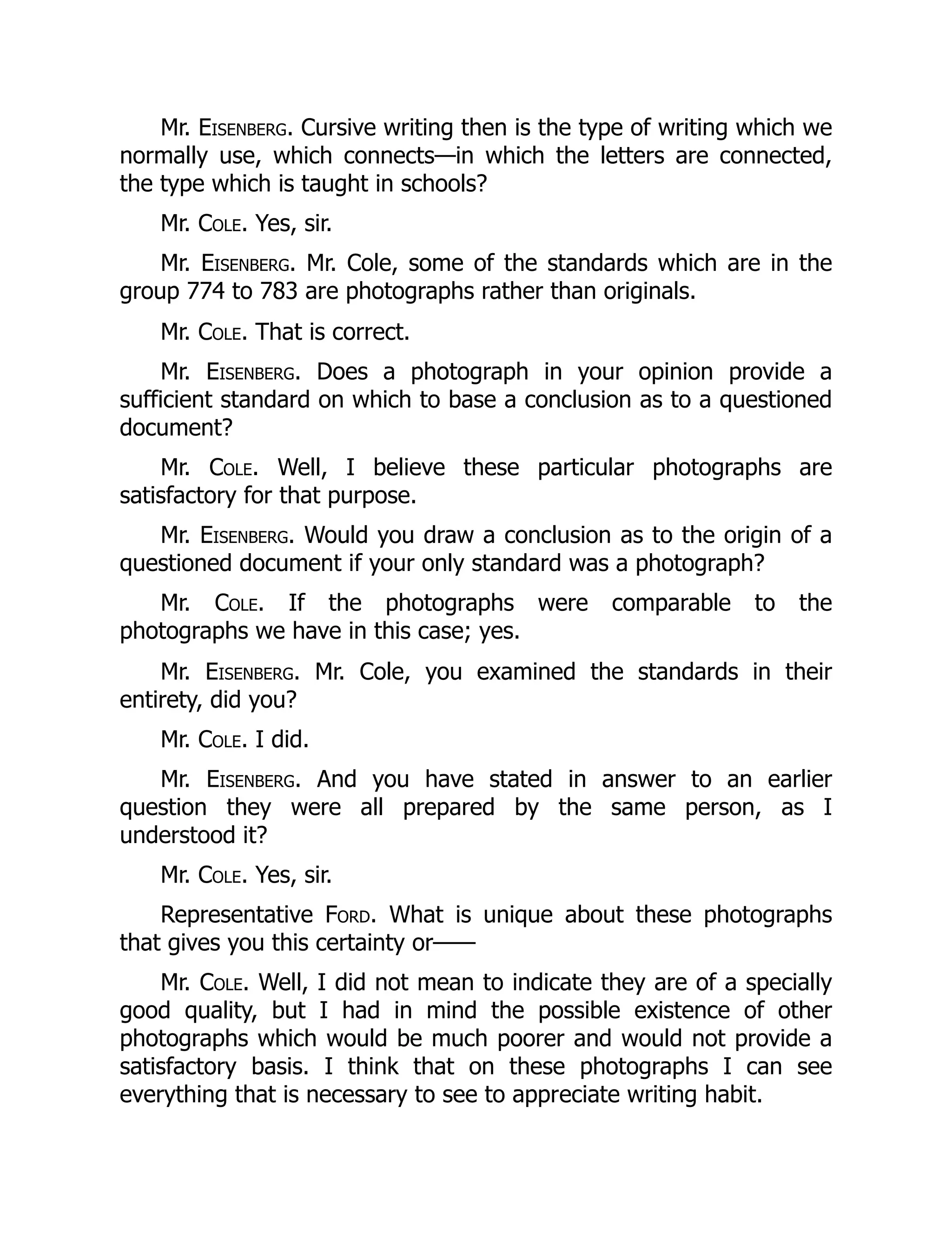 Mr. Eisenberg. Cursive writing then is the type of writing which we
normally use, which connects—in which the letters are connected,
the type which is taught in schools?
Mr. Cole. Yes, sir.
Mr. Eisenberg. Mr. Cole, some of the standards which are in the
group 774 to 783 are photographs rather than originals.
Mr. Cole. That is correct.
Mr. Eisenberg. Does a photograph in your opinion provide a
sufficient standard on which to base a conclusion as to a questioned
document?
Mr. Cole. Well, I believe these particular photographs are
satisfactory for that purpose.
Mr. Eisenberg. Would you draw a conclusion as to the origin of a
questioned document if your only standard was a photograph?
Mr. Cole. If the photographs were comparable to the
photographs we have in this case; yes.
Mr. Eisenberg. Mr. Cole, you examined the standards in their
entirety, did you?
Mr. Cole. I did.
Mr. Eisenberg. And you have stated in answer to an earlier
question they were all prepared by the same person, as I
understood it?
Mr. Cole. Yes, sir.
Representative Ford. What is unique about these photographs
that gives you this certainty or——
Mr. Cole. Well, I did not mean to indicate they are of a specially
good quality, but I had in mind the possible existence of other
photographs which would be much poorer and would not provide a
satisfactory basis. I think that on these photographs I can see
everything that is necessary to see to appreciate writing habit.
 