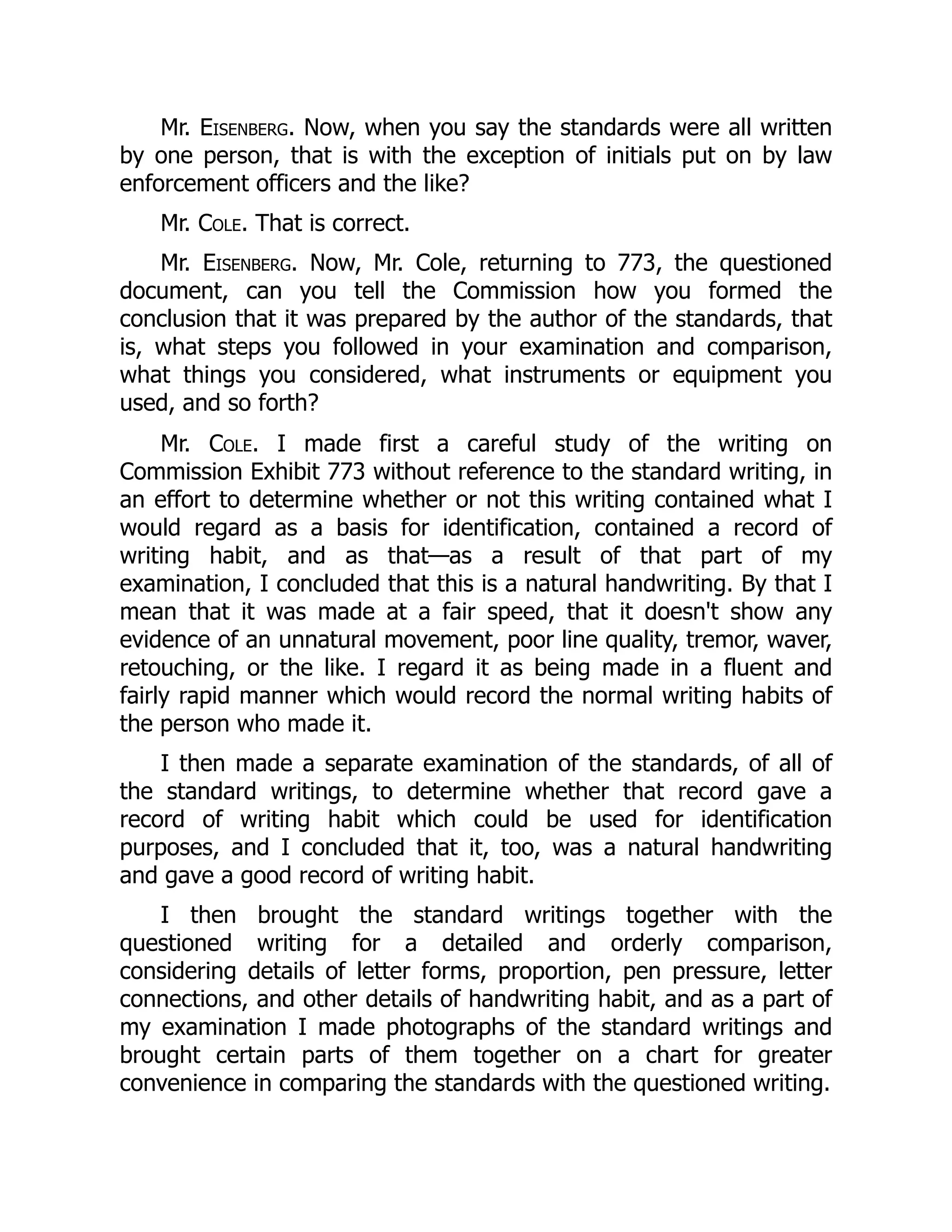 Mr. Eisenberg. Now, when you say the standards were all written
by one person, that is with the exception of initials put on by law
enforcement officers and the like?
Mr. Cole. That is correct.
Mr. Eisenberg. Now, Mr. Cole, returning to 773, the questioned
document, can you tell the Commission how you formed the
conclusion that it was prepared by the author of the standards, that
is, what steps you followed in your examination and comparison,
what things you considered, what instruments or equipment you
used, and so forth?
Mr. Cole. I made first a careful study of the writing on
Commission Exhibit 773 without reference to the standard writing, in
an effort to determine whether or not this writing contained what I
would regard as a basis for identification, contained a record of
writing habit, and as that—as a result of that part of my
examination, I concluded that this is a natural handwriting. By that I
mean that it was made at a fair speed, that it doesn't show any
evidence of an unnatural movement, poor line quality, tremor, waver,
retouching, or the like. I regard it as being made in a fluent and
fairly rapid manner which would record the normal writing habits of
the person who made it.
I then made a separate examination of the standards, of all of
the standard writings, to determine whether that record gave a
record of writing habit which could be used for identification
purposes, and I concluded that it, too, was a natural handwriting
and gave a good record of writing habit.
I then brought the standard writings together with the
questioned writing for a detailed and orderly comparison,
considering details of letter forms, proportion, pen pressure, letter
connections, and other details of handwriting habit, and as a part of
my examination I made photographs of the standard writings and
brought certain parts of them together on a chart for greater
convenience in comparing the standards with the questioned writing.
 