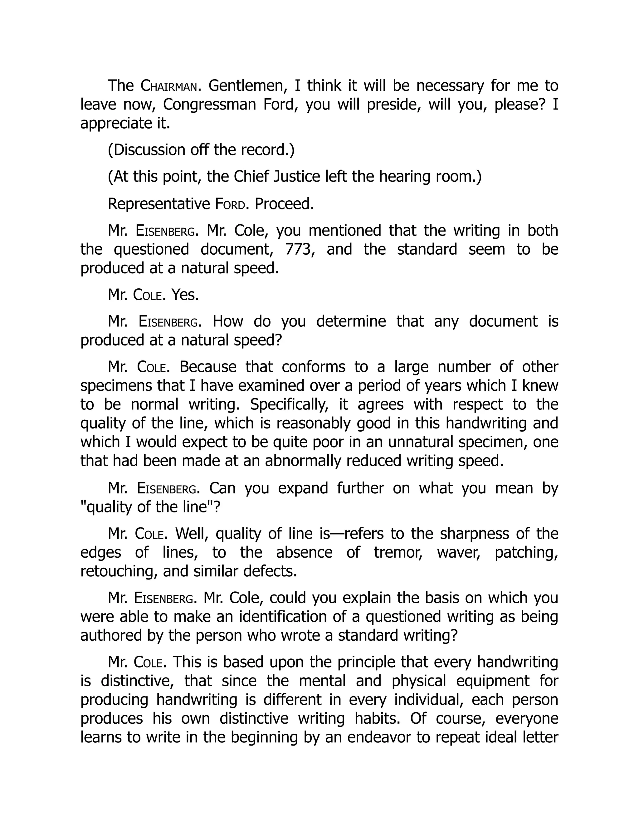 The Chairman. Gentlemen, I think it will be necessary for me to
leave now, Congressman Ford, you will preside, will you, please? I
appreciate it.
(Discussion off the record.)
(At this point, the Chief Justice left the hearing room.)
Representative Ford. Proceed.
Mr. Eisenberg. Mr. Cole, you mentioned that the writing in both
the questioned document, 773, and the standard seem to be
produced at a natural speed.
Mr. Cole. Yes.
Mr. Eisenberg. How do you determine that any document is
produced at a natural speed?
Mr. Cole. Because that conforms to a large number of other
specimens that I have examined over a period of years which I knew
to be normal writing. Specifically, it agrees with respect to the
quality of the line, which is reasonably good in this handwriting and
which I would expect to be quite poor in an unnatural specimen, one
that had been made at an abnormally reduced writing speed.
Mr. Eisenberg. Can you expand further on what you mean by
"quality of the line"?
Mr. Cole. Well, quality of line is—refers to the sharpness of the
edges of lines, to the absence of tremor, waver, patching,
retouching, and similar defects.
Mr. Eisenberg. Mr. Cole, could you explain the basis on which you
were able to make an identification of a questioned writing as being
authored by the person who wrote a standard writing?
Mr. Cole. This is based upon the principle that every handwriting
is distinctive, that since the mental and physical equipment for
producing handwriting is different in every individual, each person
produces his own distinctive writing habits. Of course, everyone
learns to write in the beginning by an endeavor to repeat ideal letter
 
