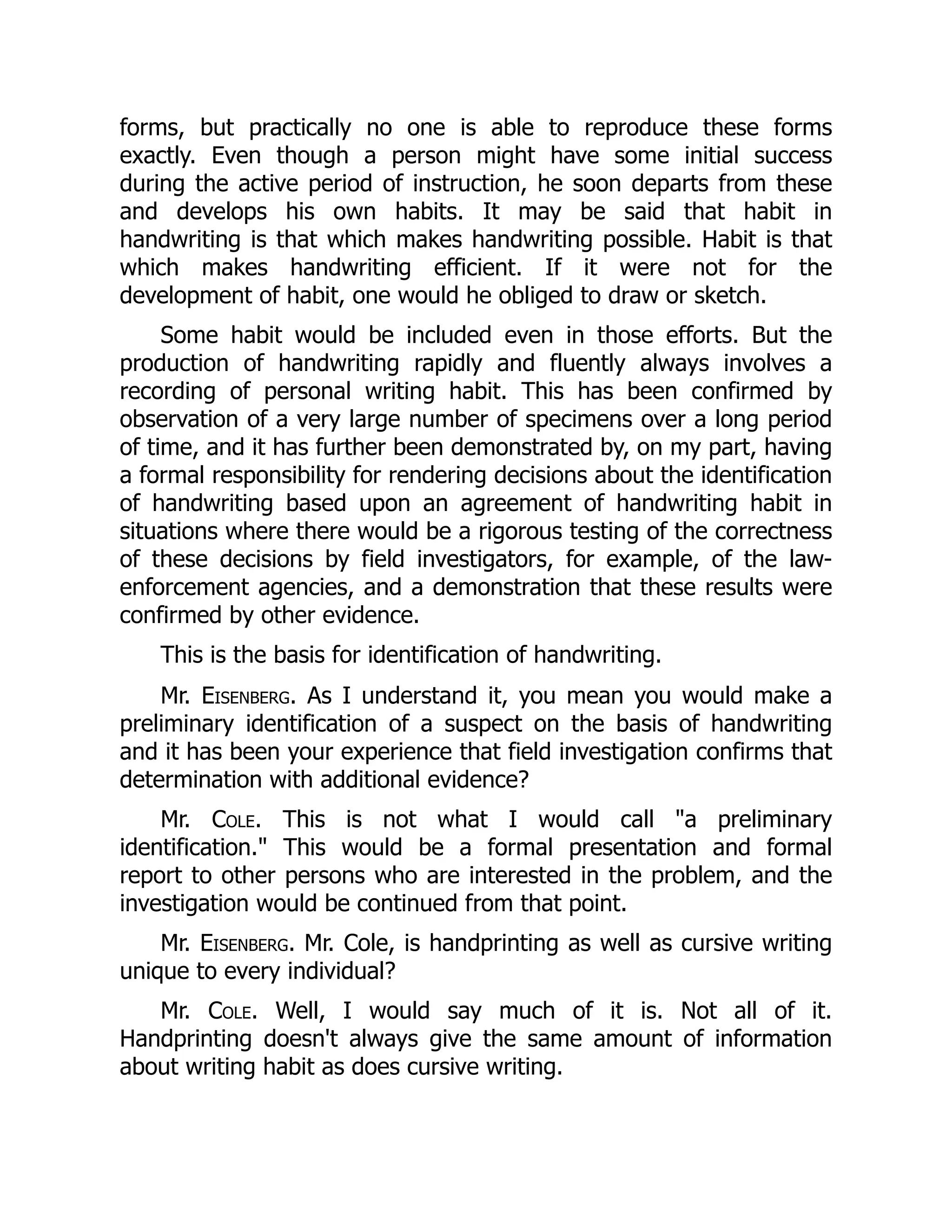 forms, but practically no one is able to reproduce these forms
exactly. Even though a person might have some initial success
during the active period of instruction, he soon departs from these
and develops his own habits. It may be said that habit in
handwriting is that which makes handwriting possible. Habit is that
which makes handwriting efficient. If it were not for the
development of habit, one would he obliged to draw or sketch.
Some habit would be included even in those efforts. But the
production of handwriting rapidly and fluently always involves a
recording of personal writing habit. This has been confirmed by
observation of a very large number of specimens over a long period
of time, and it has further been demonstrated by, on my part, having
a formal responsibility for rendering decisions about the identification
of handwriting based upon an agreement of handwriting habit in
situations where there would be a rigorous testing of the correctness
of these decisions by field investigators, for example, of the law-
enforcement agencies, and a demonstration that these results were
confirmed by other evidence.
This is the basis for identification of handwriting.
Mr. Eisenberg. As I understand it, you mean you would make a
preliminary identification of a suspect on the basis of handwriting
and it has been your experience that field investigation confirms that
determination with additional evidence?
Mr. Cole. This is not what I would call "a preliminary
identification." This would be a formal presentation and formal
report to other persons who are interested in the problem, and the
investigation would be continued from that point.
Mr. Eisenberg. Mr. Cole, is handprinting as well as cursive writing
unique to every individual?
Mr. Cole. Well, I would say much of it is. Not all of it.
Handprinting doesn't always give the same amount of information
about writing habit as does cursive writing.
 
