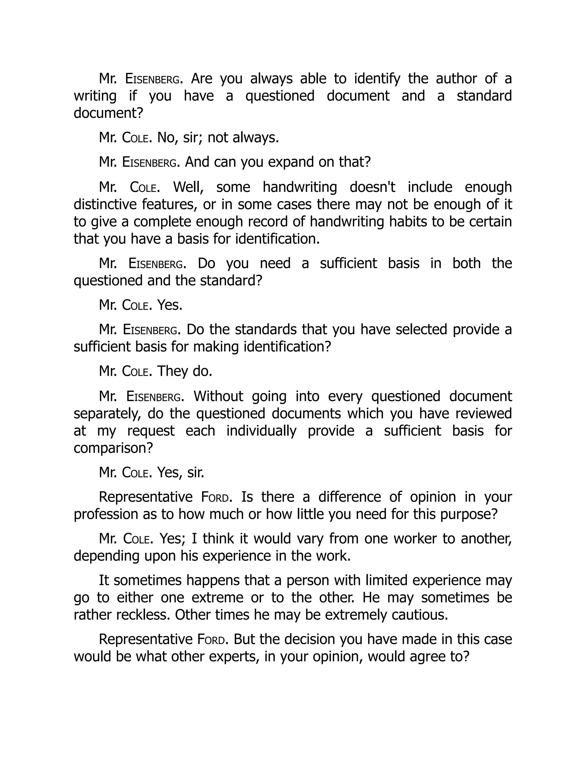 Mr. Eisenberg. Are you always able to identify the author of a
writing if you have a questioned document and a standard
document?
Mr. Cole. No, sir; not always.
Mr. Eisenberg. And can you expand on that?
Mr. Cole. Well, some handwriting doesn't include enough
distinctive features, or in some cases there may not be enough of it
to give a complete enough record of handwriting habits to be certain
that you have a basis for identification.
Mr. Eisenberg. Do you need a sufficient basis in both the
questioned and the standard?
Mr. Cole. Yes.
Mr. Eisenberg. Do the standards that you have selected provide a
sufficient basis for making identification?
Mr. Cole. They do.
Mr. Eisenberg. Without going into every questioned document
separately, do the questioned documents which you have reviewed
at my request each individually provide a sufficient basis for
comparison?
Mr. Cole. Yes, sir.
Representative Ford. Is there a difference of opinion in your
profession as to how much or how little you need for this purpose?
Mr. Cole. Yes; I think it would vary from one worker to another,
depending upon his experience in the work.
It sometimes happens that a person with limited experience may
go to either one extreme or to the other. He may sometimes be
rather reckless. Other times he may be extremely cautious.
Representative Ford. But the decision you have made in this case
would be what other experts, in your opinion, would agree to?
 