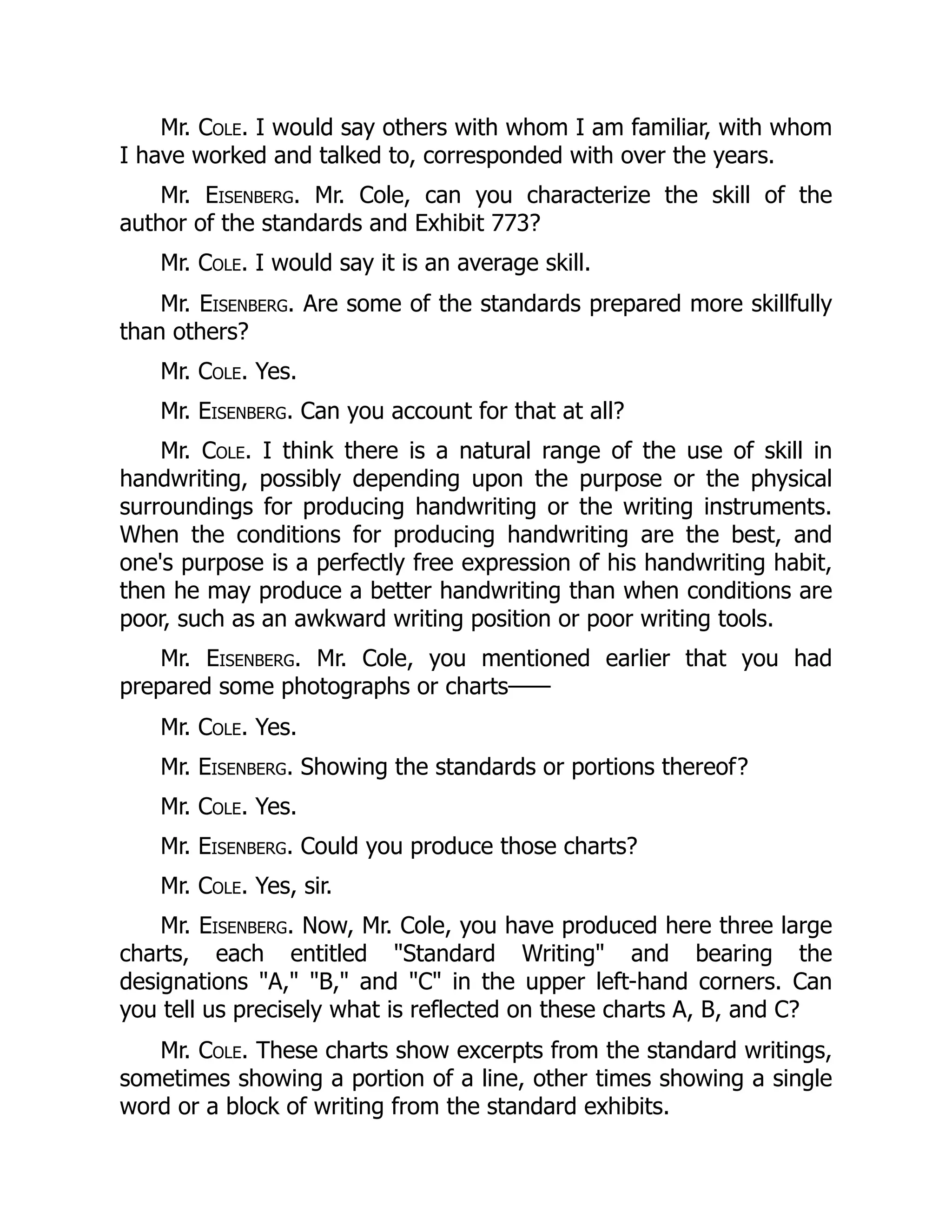 Mr. Cole. I would say others with whom I am familiar, with whom
I have worked and talked to, corresponded with over the years.
Mr. Eisenberg. Mr. Cole, can you characterize the skill of the
author of the standards and Exhibit 773?
Mr. Cole. I would say it is an average skill.
Mr. Eisenberg. Are some of the standards prepared more skillfully
than others?
Mr. Cole. Yes.
Mr. Eisenberg. Can you account for that at all?
Mr. Cole. I think there is a natural range of the use of skill in
handwriting, possibly depending upon the purpose or the physical
surroundings for producing handwriting or the writing instruments.
When the conditions for producing handwriting are the best, and
one's purpose is a perfectly free expression of his handwriting habit,
then he may produce a better handwriting than when conditions are
poor, such as an awkward writing position or poor writing tools.
Mr. Eisenberg. Mr. Cole, you mentioned earlier that you had
prepared some photographs or charts——
Mr. Cole. Yes.
Mr. Eisenberg. Showing the standards or portions thereof?
Mr. Cole. Yes.
Mr. Eisenberg. Could you produce those charts?
Mr. Cole. Yes, sir.
Mr. Eisenberg. Now, Mr. Cole, you have produced here three large
charts, each entitled "Standard Writing" and bearing the
designations "A," "B," and "C" in the upper left-hand corners. Can
you tell us precisely what is reflected on these charts A, B, and C?
Mr. Cole. These charts show excerpts from the standard writings,
sometimes showing a portion of a line, other times showing a single
word or a block of writing from the standard exhibits.
 