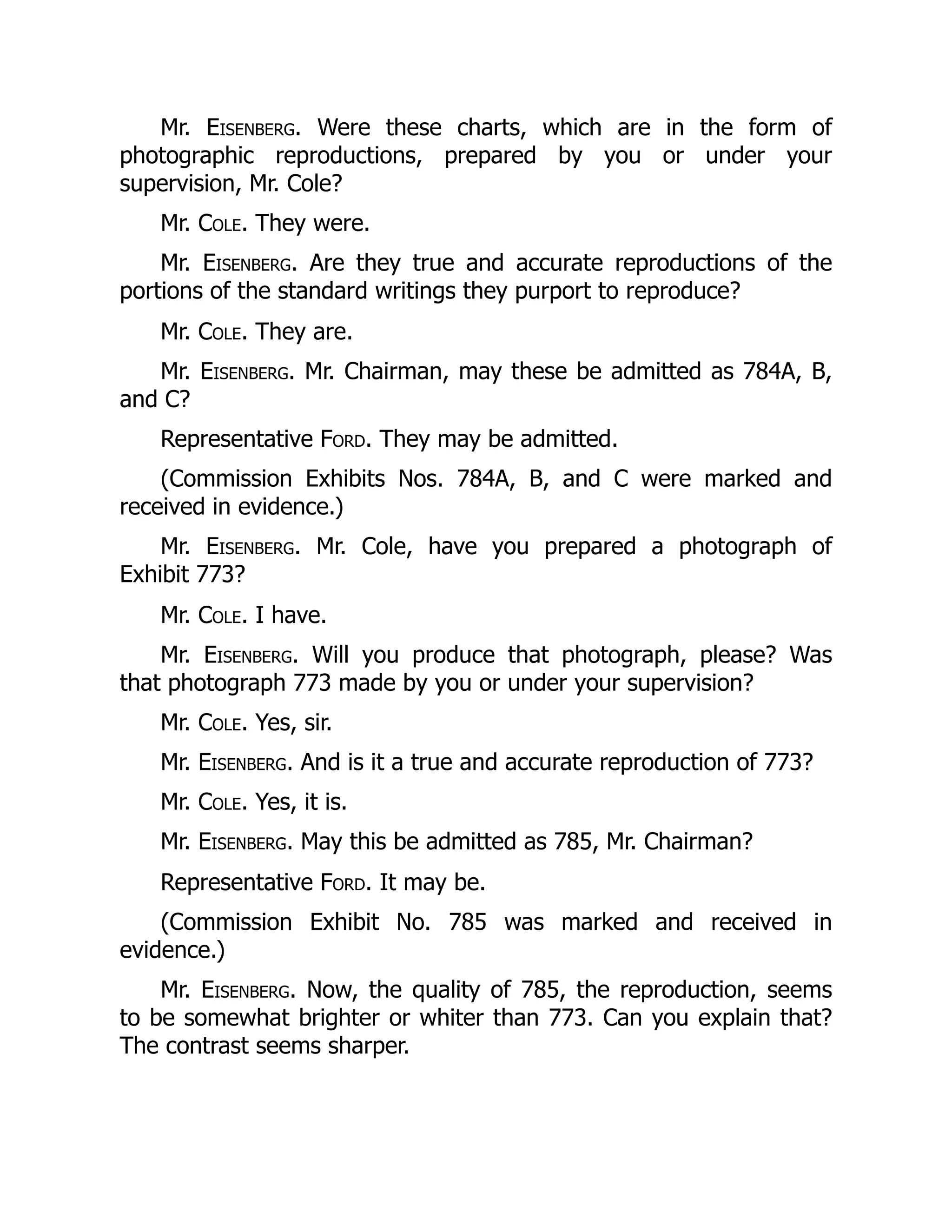 Mr. Eisenberg. Were these charts, which are in the form of
photographic reproductions, prepared by you or under your
supervision, Mr. Cole?
Mr. Cole. They were.
Mr. Eisenberg. Are they true and accurate reproductions of the
portions of the standard writings they purport to reproduce?
Mr. Cole. They are.
Mr. Eisenberg. Mr. Chairman, may these be admitted as 784A, B,
and C?
Representative Ford. They may be admitted.
(Commission Exhibits Nos. 784A, B, and C were marked and
received in evidence.)
Mr. Eisenberg. Mr. Cole, have you prepared a photograph of
Exhibit 773?
Mr. Cole. I have.
Mr. Eisenberg. Will you produce that photograph, please? Was
that photograph 773 made by you or under your supervision?
Mr. Cole. Yes, sir.
Mr. Eisenberg. And is it a true and accurate reproduction of 773?
Mr. Cole. Yes, it is.
Mr. Eisenberg. May this be admitted as 785, Mr. Chairman?
Representative Ford. It may be.
(Commission Exhibit No. 785 was marked and received in
evidence.)
Mr. Eisenberg. Now, the quality of 785, the reproduction, seems
to be somewhat brighter or whiter than 773. Can you explain that?
The contrast seems sharper.
 