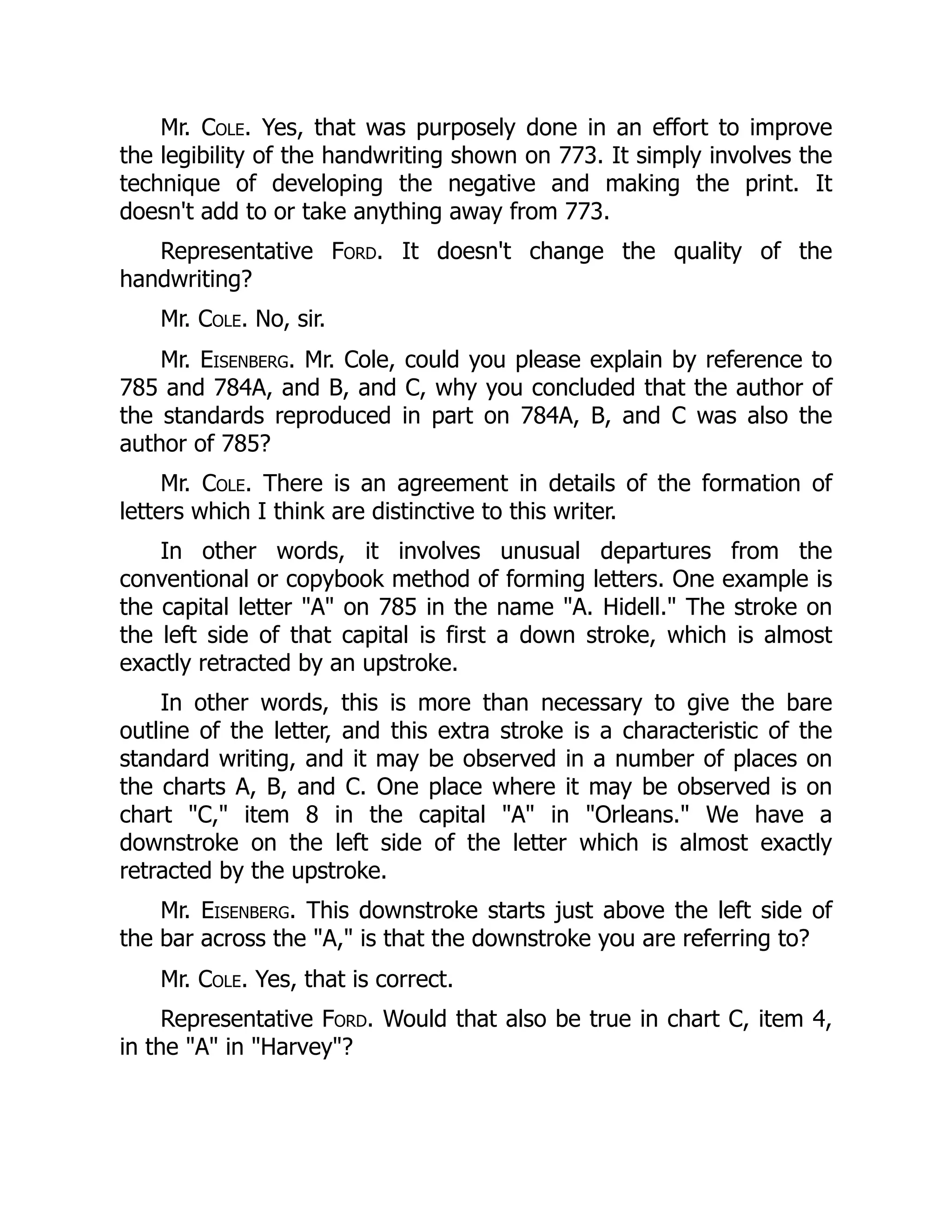 Mr. Cole. Yes, that was purposely done in an effort to improve
the legibility of the handwriting shown on 773. It simply involves the
technique of developing the negative and making the print. It
doesn't add to or take anything away from 773.
Representative Ford. It doesn't change the quality of the
handwriting?
Mr. Cole. No, sir.
Mr. Eisenberg. Mr. Cole, could you please explain by reference to
785 and 784A, and B, and C, why you concluded that the author of
the standards reproduced in part on 784A, B, and C was also the
author of 785?
Mr. Cole. There is an agreement in details of the formation of
letters which I think are distinctive to this writer.
In other words, it involves unusual departures from the
conventional or copybook method of forming letters. One example is
the capital letter "A" on 785 in the name "A. Hidell." The stroke on
the left side of that capital is first a down stroke, which is almost
exactly retracted by an upstroke.
In other words, this is more than necessary to give the bare
outline of the letter, and this extra stroke is a characteristic of the
standard writing, and it may be observed in a number of places on
the charts A, B, and C. One place where it may be observed is on
chart "C," item 8 in the capital "A" in "Orleans." We have a
downstroke on the left side of the letter which is almost exactly
retracted by the upstroke.
Mr. Eisenberg. This downstroke starts just above the left side of
the bar across the "A," is that the downstroke you are referring to?
Mr. Cole. Yes, that is correct.
Representative Ford. Would that also be true in chart C, item 4,
in the "A" in "Harvey"?
 