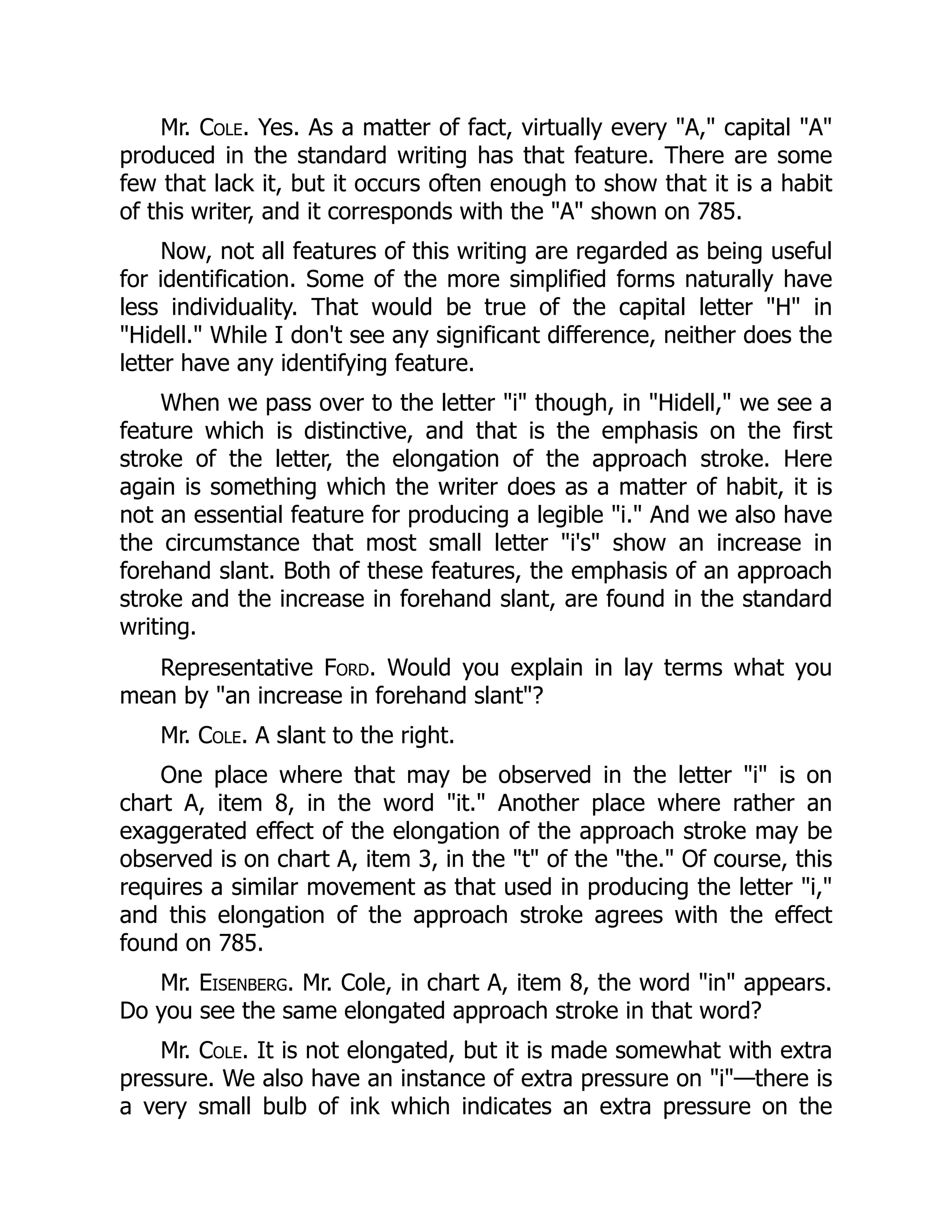 Mr. Cole. Yes. As a matter of fact, virtually every "A," capital "A"
produced in the standard writing has that feature. There are some
few that lack it, but it occurs often enough to show that it is a habit
of this writer, and it corresponds with the "A" shown on 785.
Now, not all features of this writing are regarded as being useful
for identification. Some of the more simplified forms naturally have
less individuality. That would be true of the capital letter "H" in
"Hidell." While I don't see any significant difference, neither does the
letter have any identifying feature.
When we pass over to the letter "i" though, in "Hidell," we see a
feature which is distinctive, and that is the emphasis on the first
stroke of the letter, the elongation of the approach stroke. Here
again is something which the writer does as a matter of habit, it is
not an essential feature for producing a legible "i." And we also have
the circumstance that most small letter "i's" show an increase in
forehand slant. Both of these features, the emphasis of an approach
stroke and the increase in forehand slant, are found in the standard
writing.
Representative Ford. Would you explain in lay terms what you
mean by "an increase in forehand slant"?
Mr. Cole. A slant to the right.
One place where that may be observed in the letter "i" is on
chart A, item 8, in the word "it." Another place where rather an
exaggerated effect of the elongation of the approach stroke may be
observed is on chart A, item 3, in the "t" of the "the." Of course, this
requires a similar movement as that used in producing the letter "i,"
and this elongation of the approach stroke agrees with the effect
found on 785.
Mr. Eisenberg. Mr. Cole, in chart A, item 8, the word "in" appears.
Do you see the same elongated approach stroke in that word?
Mr. Cole. It is not elongated, but it is made somewhat with extra
pressure. We also have an instance of extra pressure on "i"—there is
a very small bulb of ink which indicates an extra pressure on the
 