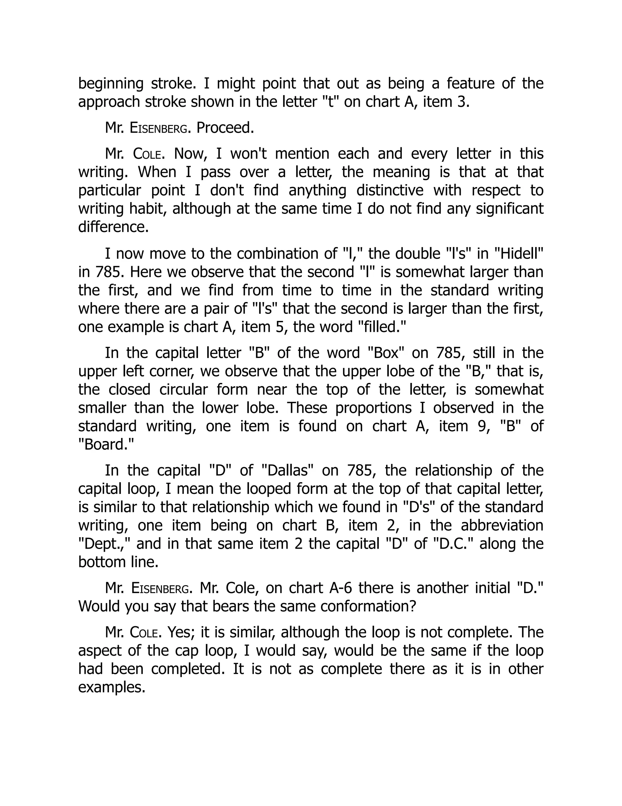 beginning stroke. I might point that out as being a feature of the
approach stroke shown in the letter "t" on chart A, item 3.
Mr. Eisenberg. Proceed.
Mr. Cole. Now, I won't mention each and every letter in this
writing. When I pass over a letter, the meaning is that at that
particular point I don't find anything distinctive with respect to
writing habit, although at the same time I do not find any significant
difference.
I now move to the combination of "l," the double "l's" in "Hidell"
in 785. Here we observe that the second "l" is somewhat larger than
the first, and we find from time to time in the standard writing
where there are a pair of "l's" that the second is larger than the first,
one example is chart A, item 5, the word "filled."
In the capital letter "B" of the word "Box" on 785, still in the
upper left corner, we observe that the upper lobe of the "B," that is,
the closed circular form near the top of the letter, is somewhat
smaller than the lower lobe. These proportions I observed in the
standard writing, one item is found on chart A, item 9, "B" of
"Board."
In the capital "D" of "Dallas" on 785, the relationship of the
capital loop, I mean the looped form at the top of that capital letter,
is similar to that relationship which we found in "D's" of the standard
writing, one item being on chart B, item 2, in the abbreviation
"Dept.," and in that same item 2 the capital "D" of "D.C." along the
bottom line.
Mr. Eisenberg. Mr. Cole, on chart A-6 there is another initial "D."
Would you say that bears the same conformation?
Mr. Cole. Yes; it is similar, although the loop is not complete. The
aspect of the cap loop, I would say, would be the same if the loop
had been completed. It is not as complete there as it is in other
examples.
 