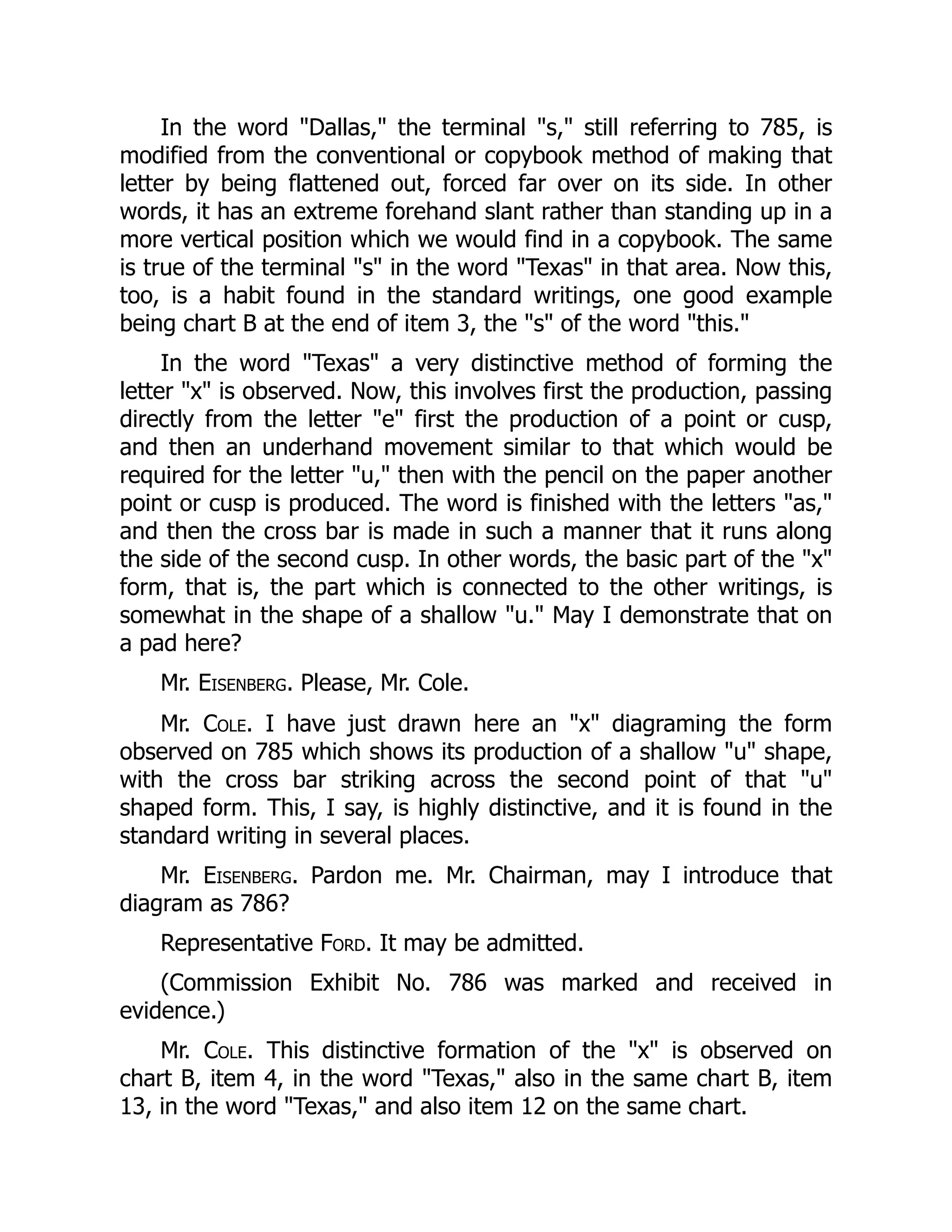 In the word "Dallas," the terminal "s," still referring to 785, is
modified from the conventional or copybook method of making that
letter by being flattened out, forced far over on its side. In other
words, it has an extreme forehand slant rather than standing up in a
more vertical position which we would find in a copybook. The same
is true of the terminal "s" in the word "Texas" in that area. Now this,
too, is a habit found in the standard writings, one good example
being chart B at the end of item 3, the "s" of the word "this."
In the word "Texas" a very distinctive method of forming the
letter "x" is observed. Now, this involves first the production, passing
directly from the letter "e" first the production of a point or cusp,
and then an underhand movement similar to that which would be
required for the letter "u," then with the pencil on the paper another
point or cusp is produced. The word is finished with the letters "as,"
and then the cross bar is made in such a manner that it runs along
the side of the second cusp. In other words, the basic part of the "x"
form, that is, the part which is connected to the other writings, is
somewhat in the shape of a shallow "u." May I demonstrate that on
a pad here?
Mr. Eisenberg. Please, Mr. Cole.
Mr. Cole. I have just drawn here an "x" diagraming the form
observed on 785 which shows its production of a shallow "u" shape,
with the cross bar striking across the second point of that "u"
shaped form. This, I say, is highly distinctive, and it is found in the
standard writing in several places.
Mr. Eisenberg. Pardon me. Mr. Chairman, may I introduce that
diagram as 786?
Representative Ford. It may be admitted.
(Commission Exhibit No. 786 was marked and received in
evidence.)
Mr. Cole. This distinctive formation of the "x" is observed on
chart B, item 4, in the word "Texas," also in the same chart B, item
13, in the word "Texas," and also item 12 on the same chart.
 