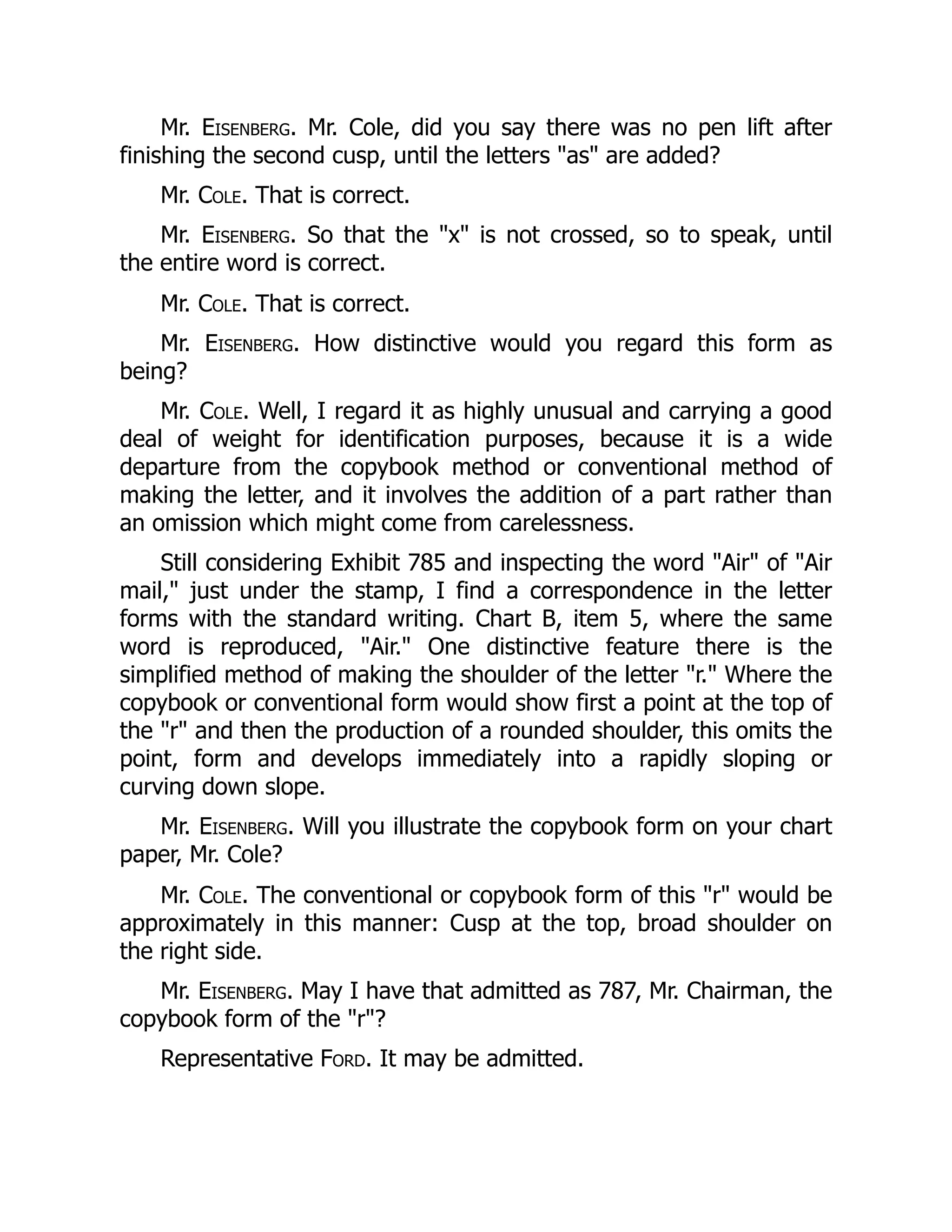 Mr. Eisenberg. Mr. Cole, did you say there was no pen lift after
finishing the second cusp, until the letters "as" are added?
Mr. Cole. That is correct.
Mr. Eisenberg. So that the "x" is not crossed, so to speak, until
the entire word is correct.
Mr. Cole. That is correct.
Mr. Eisenberg. How distinctive would you regard this form as
being?
Mr. Cole. Well, I regard it as highly unusual and carrying a good
deal of weight for identification purposes, because it is a wide
departure from the copybook method or conventional method of
making the letter, and it involves the addition of a part rather than
an omission which might come from carelessness.
Still considering Exhibit 785 and inspecting the word "Air" of "Air
mail," just under the stamp, I find a correspondence in the letter
forms with the standard writing. Chart B, item 5, where the same
word is reproduced, "Air." One distinctive feature there is the
simplified method of making the shoulder of the letter "r." Where the
copybook or conventional form would show first a point at the top of
the "r" and then the production of a rounded shoulder, this omits the
point, form and develops immediately into a rapidly sloping or
curving down slope.
Mr. Eisenberg. Will you illustrate the copybook form on your chart
paper, Mr. Cole?
Mr. Cole. The conventional or copybook form of this "r" would be
approximately in this manner: Cusp at the top, broad shoulder on
the right side.
Mr. Eisenberg. May I have that admitted as 787, Mr. Chairman, the
copybook form of the "r"?
Representative Ford. It may be admitted.
 