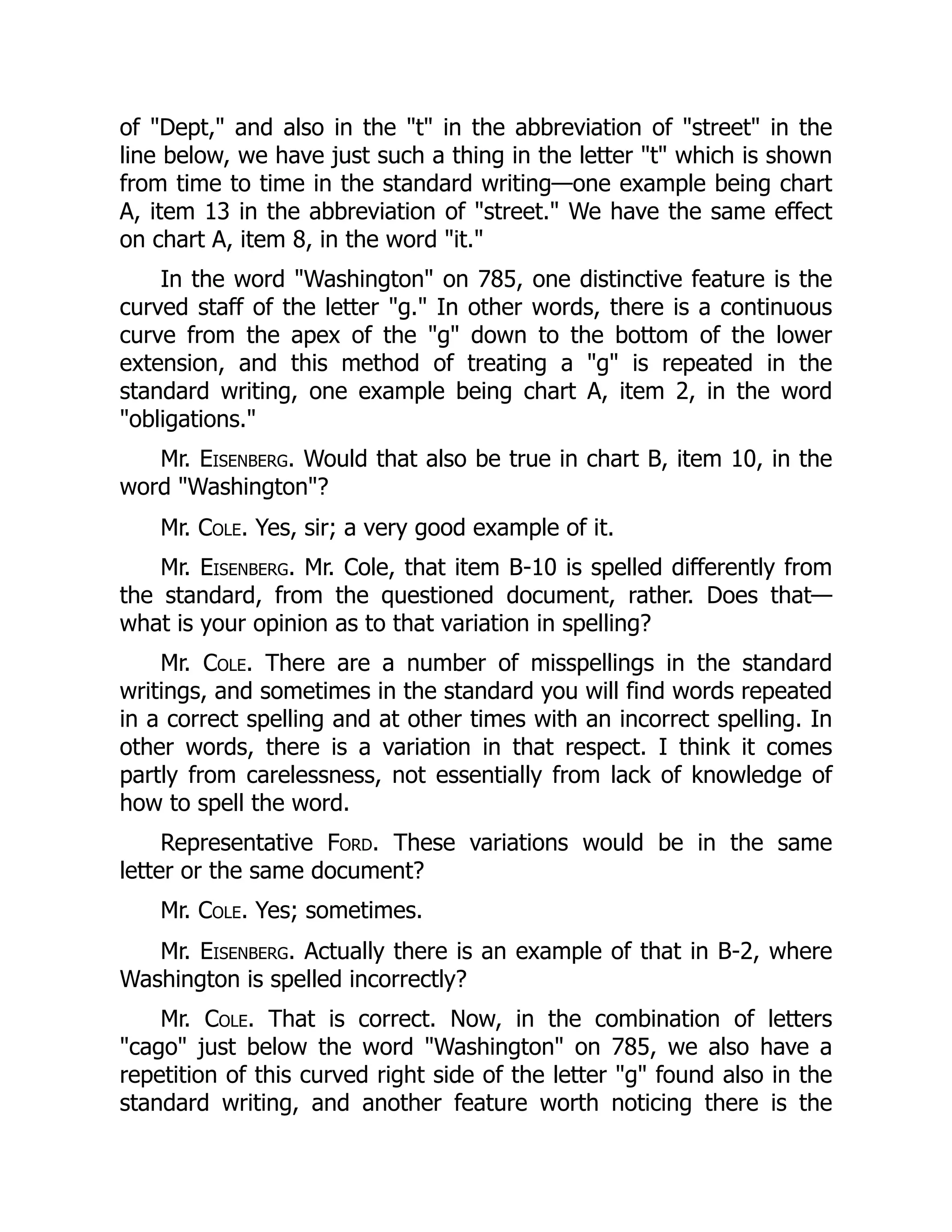 of "Dept," and also in the "t" in the abbreviation of "street" in the
line below, we have just such a thing in the letter "t" which is shown
from time to time in the standard writing—one example being chart
A, item 13 in the abbreviation of "street." We have the same effect
on chart A, item 8, in the word "it."
In the word "Washington" on 785, one distinctive feature is the
curved staff of the letter "g." In other words, there is a continuous
curve from the apex of the "g" down to the bottom of the lower
extension, and this method of treating a "g" is repeated in the
standard writing, one example being chart A, item 2, in the word
"obligations."
Mr. Eisenberg. Would that also be true in chart B, item 10, in the
word "Washington"?
Mr. Cole. Yes, sir; a very good example of it.
Mr. Eisenberg. Mr. Cole, that item B-10 is spelled differently from
the standard, from the questioned document, rather. Does that—
what is your opinion as to that variation in spelling?
Mr. Cole. There are a number of misspellings in the standard
writings, and sometimes in the standard you will find words repeated
in a correct spelling and at other times with an incorrect spelling. In
other words, there is a variation in that respect. I think it comes
partly from carelessness, not essentially from lack of knowledge of
how to spell the word.
Representative Ford. These variations would be in the same
letter or the same document?
Mr. Cole. Yes; sometimes.
Mr. Eisenberg. Actually there is an example of that in B-2, where
Washington is spelled incorrectly?
Mr. Cole. That is correct. Now, in the combination of letters
"cago" just below the word "Washington" on 785, we also have a
repetition of this curved right side of the letter "g" found also in the
standard writing, and another feature worth noticing there is the
 