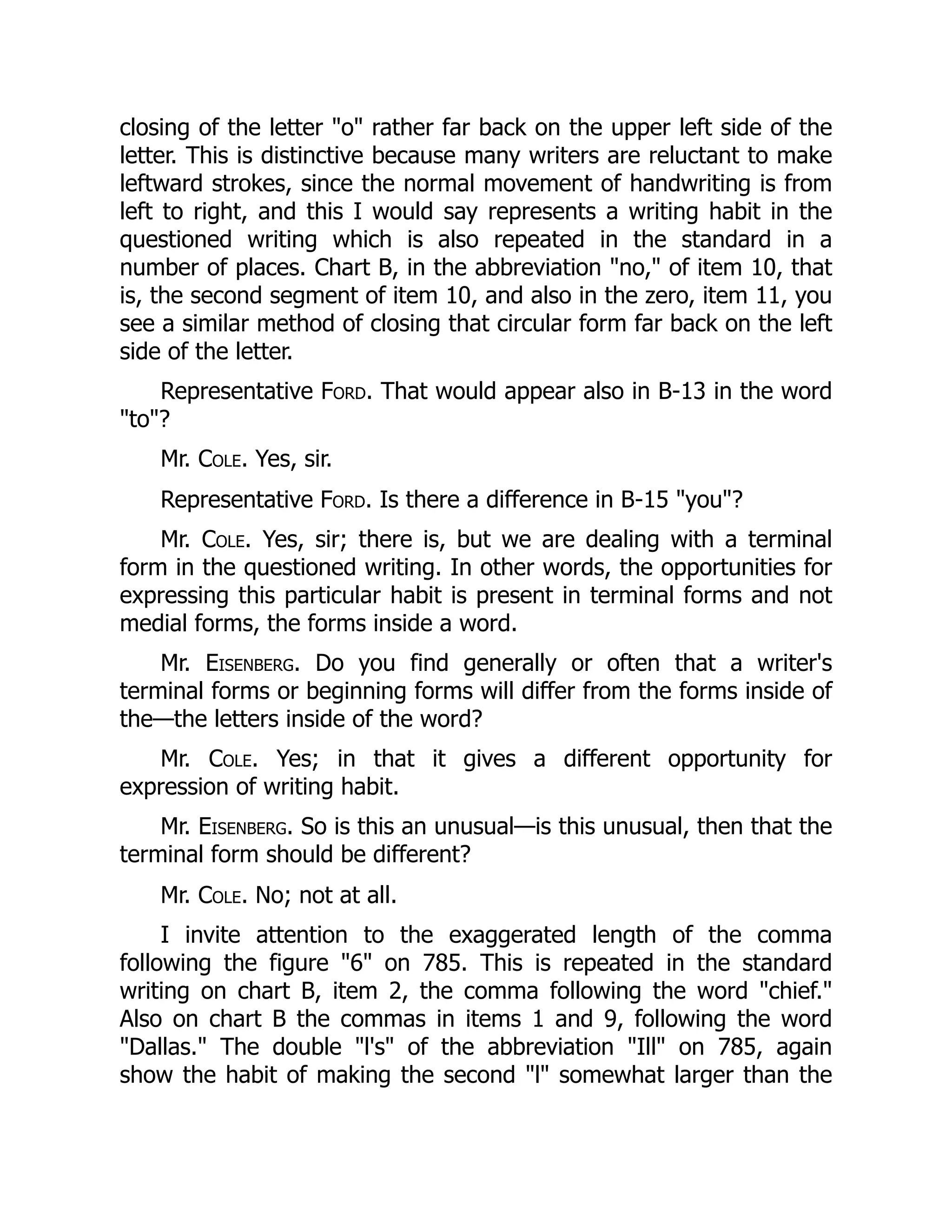 closing of the letter "o" rather far back on the upper left side of the
letter. This is distinctive because many writers are reluctant to make
leftward strokes, since the normal movement of handwriting is from
left to right, and this I would say represents a writing habit in the
questioned writing which is also repeated in the standard in a
number of places. Chart B, in the abbreviation "no," of item 10, that
is, the second segment of item 10, and also in the zero, item 11, you
see a similar method of closing that circular form far back on the left
side of the letter.
Representative Ford. That would appear also in B-13 in the word
"to"?
Mr. Cole. Yes, sir.
Representative Ford. Is there a difference in B-15 "you"?
Mr. Cole. Yes, sir; there is, but we are dealing with a terminal
form in the questioned writing. In other words, the opportunities for
expressing this particular habit is present in terminal forms and not
medial forms, the forms inside a word.
Mr. Eisenberg. Do you find generally or often that a writer's
terminal forms or beginning forms will differ from the forms inside of
the—the letters inside of the word?
Mr. Cole. Yes; in that it gives a different opportunity for
expression of writing habit.
Mr. Eisenberg. So is this an unusual—is this unusual, then that the
terminal form should be different?
Mr. Cole. No; not at all.
I invite attention to the exaggerated length of the comma
following the figure "6" on 785. This is repeated in the standard
writing on chart B, item 2, the comma following the word "chief."
Also on chart B the commas in items 1 and 9, following the word
"Dallas." The double "l's" of the abbreviation "Ill" on 785, again
show the habit of making the second "l" somewhat larger than the
 