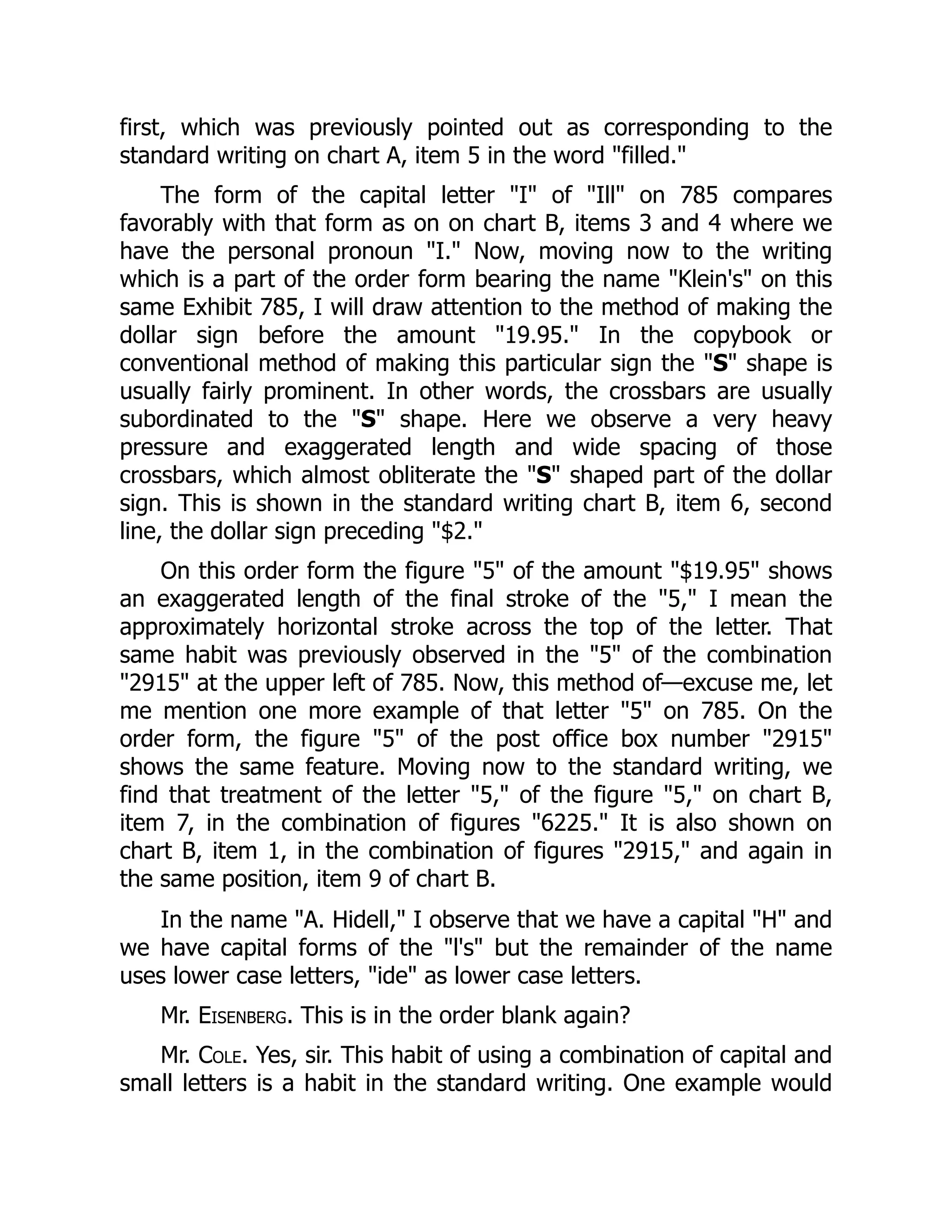 first, which was previously pointed out as corresponding to the
standard writing on chart A, item 5 in the word "filled."
The form of the capital letter "I" of "Ill" on 785 compares
favorably with that form as on on chart B, items 3 and 4 where we
have the personal pronoun "I." Now, moving now to the writing
which is a part of the order form bearing the name "Klein's" on this
same Exhibit 785, I will draw attention to the method of making the
dollar sign before the amount "19.95." In the copybook or
conventional method of making this particular sign the "S" shape is
usually fairly prominent. In other words, the crossbars are usually
subordinated to the "S" shape. Here we observe a very heavy
pressure and exaggerated length and wide spacing of those
crossbars, which almost obliterate the "S" shaped part of the dollar
sign. This is shown in the standard writing chart B, item 6, second
line, the dollar sign preceding "$2."
On this order form the figure "5" of the amount "$19.95" shows
an exaggerated length of the final stroke of the "5," I mean the
approximately horizontal stroke across the top of the letter. That
same habit was previously observed in the "5" of the combination
"2915" at the upper left of 785. Now, this method of—excuse me, let
me mention one more example of that letter "5" on 785. On the
order form, the figure "5" of the post office box number "2915"
shows the same feature. Moving now to the standard writing, we
find that treatment of the letter "5," of the figure "5," on chart B,
item 7, in the combination of figures "6225." It is also shown on
chart B, item 1, in the combination of figures "2915," and again in
the same position, item 9 of chart B.
In the name "A. Hidell," I observe that we have a capital "H" and
we have capital forms of the "l's" but the remainder of the name
uses lower case letters, "ide" as lower case letters.
Mr. Eisenberg. This is in the order blank again?
Mr. Cole. Yes, sir. This habit of using a combination of capital and
small letters is a habit in the standard writing. One example would
 