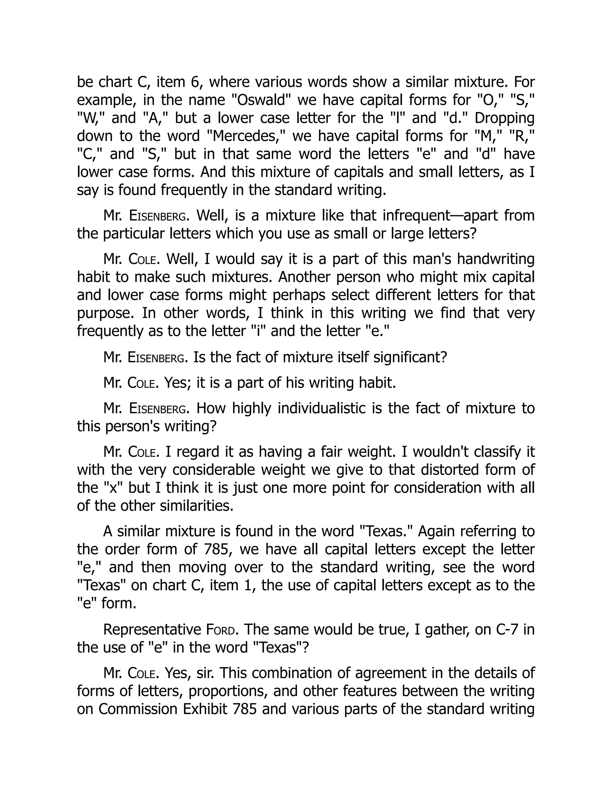 be chart C, item 6, where various words show a similar mixture. For
example, in the name "Oswald" we have capital forms for "O," "S,"
"W," and "A," but a lower case letter for the "l" and "d." Dropping
down to the word "Mercedes," we have capital forms for "M," "R,"
"C," and "S," but in that same word the letters "e" and "d" have
lower case forms. And this mixture of capitals and small letters, as I
say is found frequently in the standard writing.
Mr. Eisenberg. Well, is a mixture like that infrequent—apart from
the particular letters which you use as small or large letters?
Mr. Cole. Well, I would say it is a part of this man's handwriting
habit to make such mixtures. Another person who might mix capital
and lower case forms might perhaps select different letters for that
purpose. In other words, I think in this writing we find that very
frequently as to the letter "i" and the letter "e."
Mr. Eisenberg. Is the fact of mixture itself significant?
Mr. Cole. Yes; it is a part of his writing habit.
Mr. Eisenberg. How highly individualistic is the fact of mixture to
this person's writing?
Mr. Cole. I regard it as having a fair weight. I wouldn't classify it
with the very considerable weight we give to that distorted form of
the "x" but I think it is just one more point for consideration with all
of the other similarities.
A similar mixture is found in the word "Texas." Again referring to
the order form of 785, we have all capital letters except the letter
"e," and then moving over to the standard writing, see the word
"Texas" on chart C, item 1, the use of capital letters except as to the
"e" form.
Representative Ford. The same would be true, I gather, on C-7 in
the use of "e" in the word "Texas"?
Mr. Cole. Yes, sir. This combination of agreement in the details of
forms of letters, proportions, and other features between the writing
on Commission Exhibit 785 and various parts of the standard writing
 