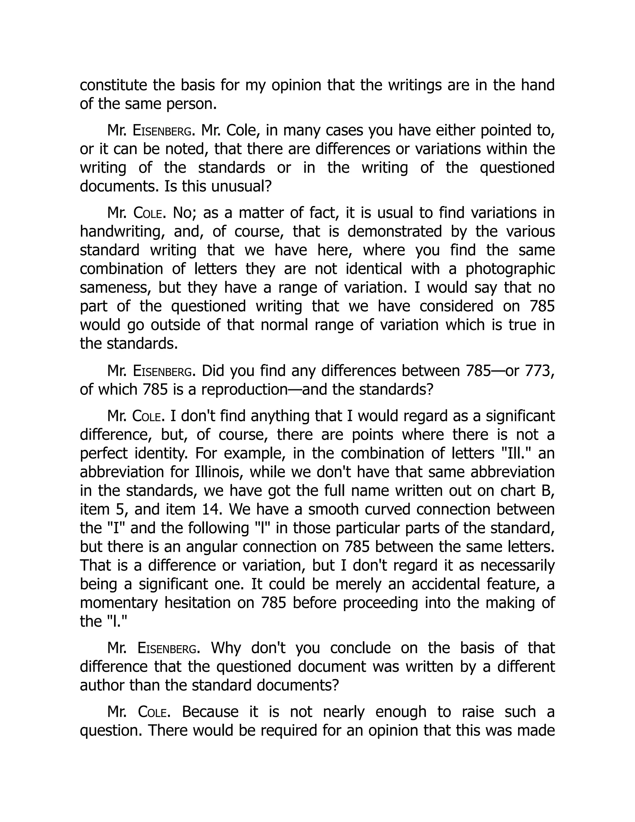 constitute the basis for my opinion that the writings are in the hand
of the same person.
Mr. Eisenberg. Mr. Cole, in many cases you have either pointed to,
or it can be noted, that there are differences or variations within the
writing of the standards or in the writing of the questioned
documents. Is this unusual?
Mr. Cole. No; as a matter of fact, it is usual to find variations in
handwriting, and, of course, that is demonstrated by the various
standard writing that we have here, where you find the same
combination of letters they are not identical with a photographic
sameness, but they have a range of variation. I would say that no
part of the questioned writing that we have considered on 785
would go outside of that normal range of variation which is true in
the standards.
Mr. Eisenberg. Did you find any differences between 785—or 773,
of which 785 is a reproduction—and the standards?
Mr. Cole. I don't find anything that I would regard as a significant
difference, but, of course, there are points where there is not a
perfect identity. For example, in the combination of letters "Ill." an
abbreviation for Illinois, while we don't have that same abbreviation
in the standards, we have got the full name written out on chart B,
item 5, and item 14. We have a smooth curved connection between
the "I" and the following "l" in those particular parts of the standard,
but there is an angular connection on 785 between the same letters.
That is a difference or variation, but I don't regard it as necessarily
being a significant one. It could be merely an accidental feature, a
momentary hesitation on 785 before proceeding into the making of
the "l."
Mr. Eisenberg. Why don't you conclude on the basis of that
difference that the questioned document was written by a different
author than the standard documents?
Mr. Cole. Because it is not nearly enough to raise such a
question. There would be required for an opinion that this was made
 