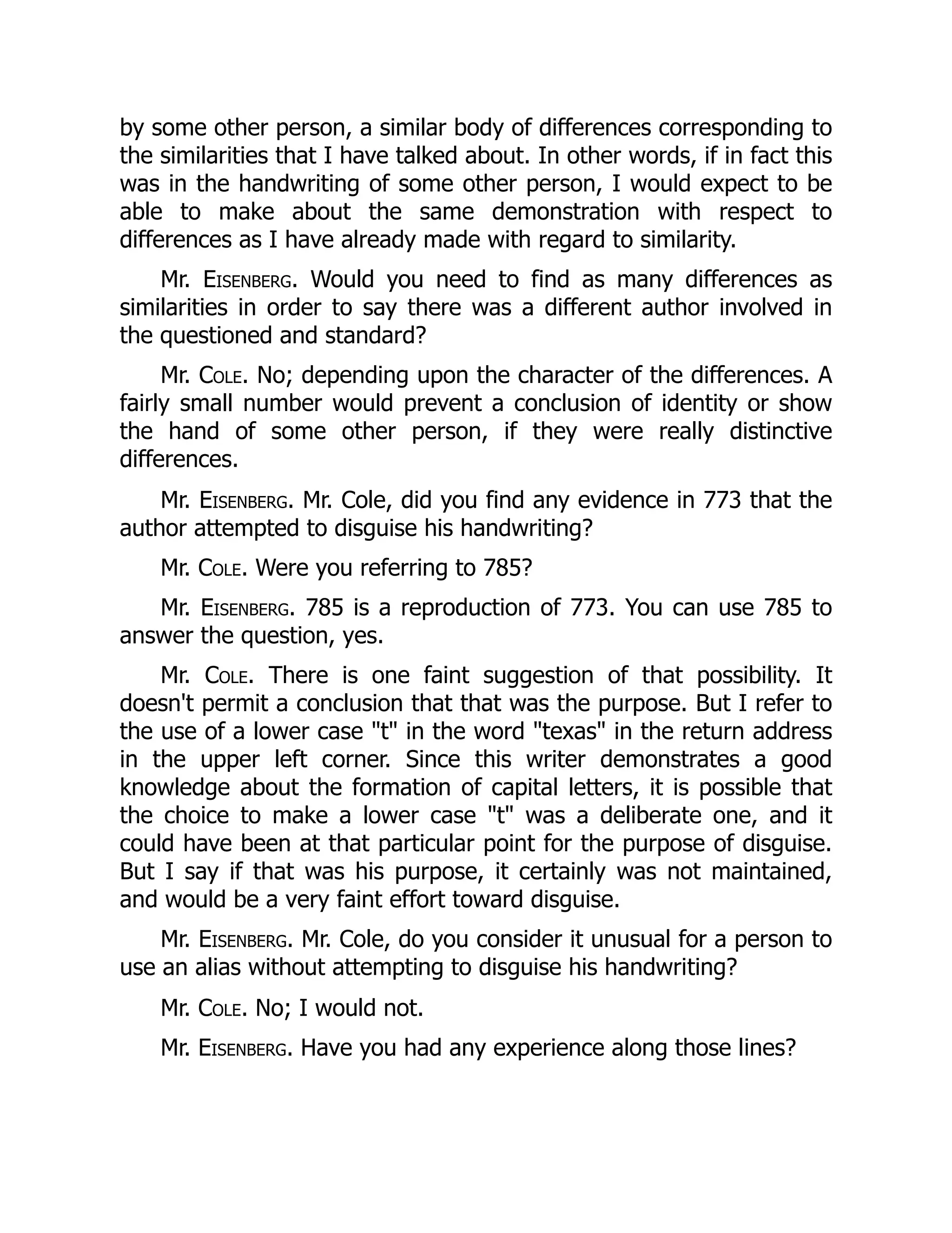 by some other person, a similar body of differences corresponding to
the similarities that I have talked about. In other words, if in fact this
was in the handwriting of some other person, I would expect to be
able to make about the same demonstration with respect to
differences as I have already made with regard to similarity.
Mr. Eisenberg. Would you need to find as many differences as
similarities in order to say there was a different author involved in
the questioned and standard?
Mr. Cole. No; depending upon the character of the differences. A
fairly small number would prevent a conclusion of identity or show
the hand of some other person, if they were really distinctive
differences.
Mr. Eisenberg. Mr. Cole, did you find any evidence in 773 that the
author attempted to disguise his handwriting?
Mr. Cole. Were you referring to 785?
Mr. Eisenberg. 785 is a reproduction of 773. You can use 785 to
answer the question, yes.
Mr. Cole. There is one faint suggestion of that possibility. It
doesn't permit a conclusion that that was the purpose. But I refer to
the use of a lower case "t" in the word "texas" in the return address
in the upper left corner. Since this writer demonstrates a good
knowledge about the formation of capital letters, it is possible that
the choice to make a lower case "t" was a deliberate one, and it
could have been at that particular point for the purpose of disguise.
But I say if that was his purpose, it certainly was not maintained,
and would be a very faint effort toward disguise.
Mr. Eisenberg. Mr. Cole, do you consider it unusual for a person to
use an alias without attempting to disguise his handwriting?
Mr. Cole. No; I would not.
Mr. Eisenberg. Have you had any experience along those lines?
 