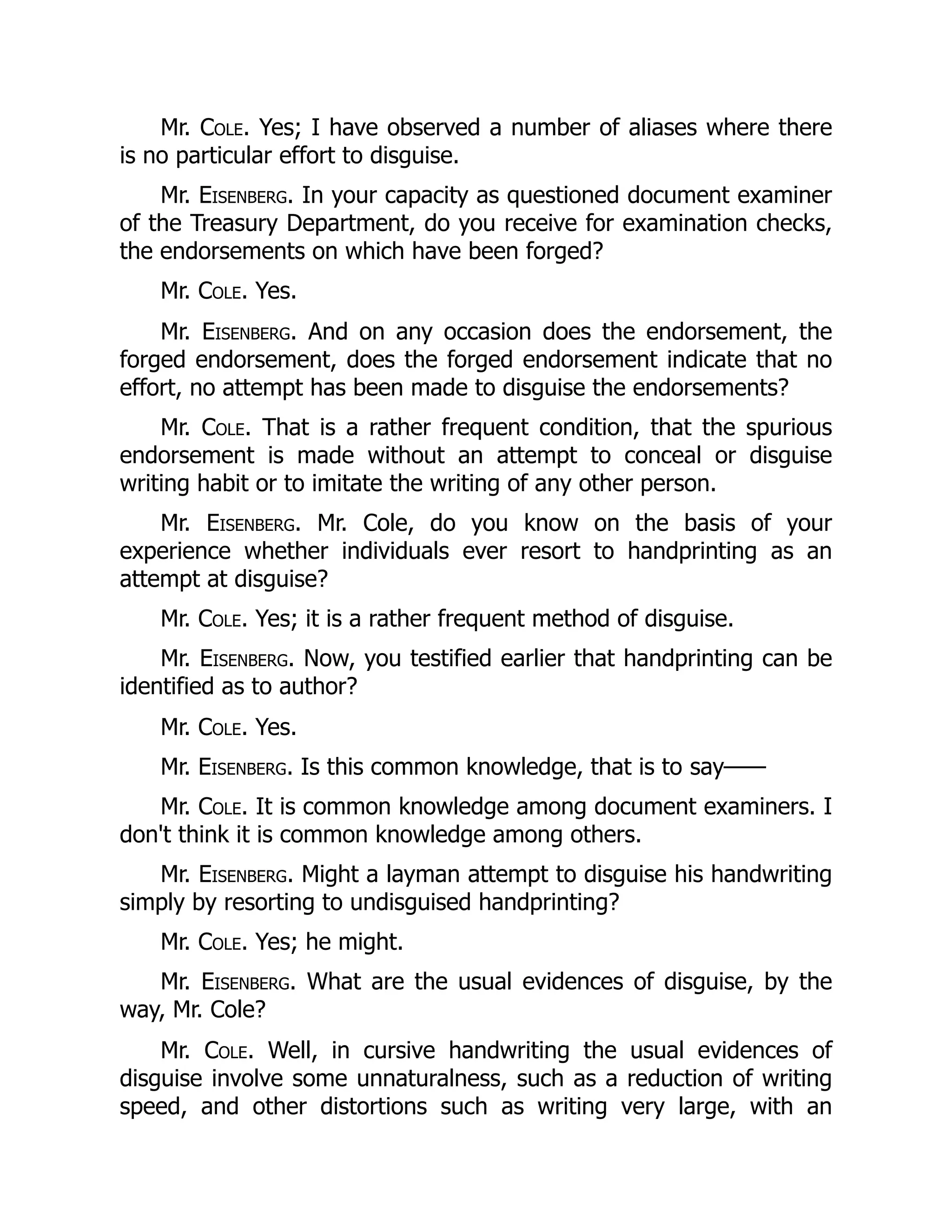Mr. Cole. Yes; I have observed a number of aliases where there
is no particular effort to disguise.
Mr. Eisenberg. In your capacity as questioned document examiner
of the Treasury Department, do you receive for examination checks,
the endorsements on which have been forged?
Mr. Cole. Yes.
Mr. Eisenberg. And on any occasion does the endorsement, the
forged endorsement, does the forged endorsement indicate that no
effort, no attempt has been made to disguise the endorsements?
Mr. Cole. That is a rather frequent condition, that the spurious
endorsement is made without an attempt to conceal or disguise
writing habit or to imitate the writing of any other person.
Mr. Eisenberg. Mr. Cole, do you know on the basis of your
experience whether individuals ever resort to handprinting as an
attempt at disguise?
Mr. Cole. Yes; it is a rather frequent method of disguise.
Mr. Eisenberg. Now, you testified earlier that handprinting can be
identified as to author?
Mr. Cole. Yes.
Mr. Eisenberg. Is this common knowledge, that is to say——
Mr. Cole. It is common knowledge among document examiners. I
don't think it is common knowledge among others.
Mr. Eisenberg. Might a layman attempt to disguise his handwriting
simply by resorting to undisguised handprinting?
Mr. Cole. Yes; he might.
Mr. Eisenberg. What are the usual evidences of disguise, by the
way, Mr. Cole?
Mr. Cole. Well, in cursive handwriting the usual evidences of
disguise involve some unnaturalness, such as a reduction of writing
speed, and other distortions such as writing very large, with an
 