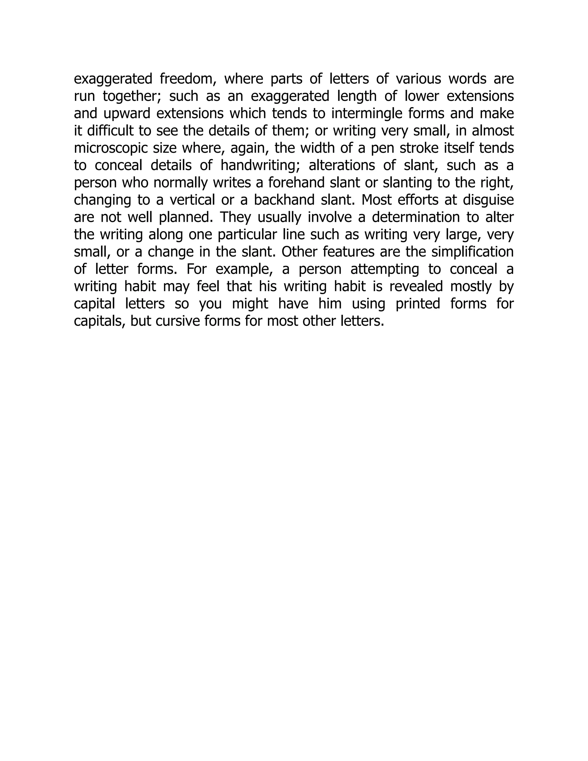 exaggerated freedom, where parts of letters of various words are
run together; such as an exaggerated length of lower extensions
and upward extensions which tends to intermingle forms and make
it difficult to see the details of them; or writing very small, in almost
microscopic size where, again, the width of a pen stroke itself tends
to conceal details of handwriting; alterations of slant, such as a
person who normally writes a forehand slant or slanting to the right,
changing to a vertical or a backhand slant. Most efforts at disguise
are not well planned. They usually involve a determination to alter
the writing along one particular line such as writing very large, very
small, or a change in the slant. Other features are the simplification
of letter forms. For example, a person attempting to conceal a
writing habit may feel that his writing habit is revealed mostly by
capital letters so you might have him using printed forms for
capitals, but cursive forms for most other letters.
 
