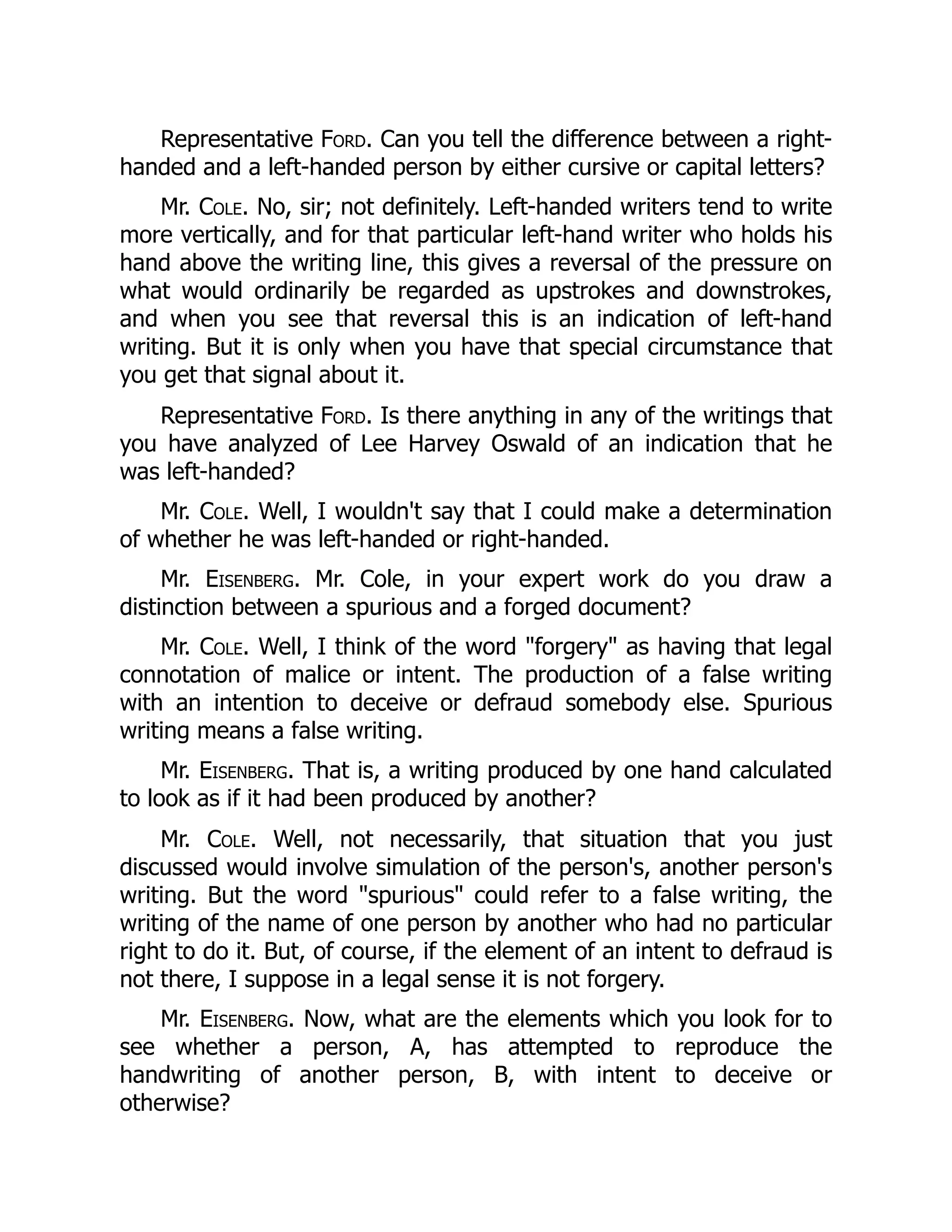 Representative Ford. Can you tell the difference between a right-
handed and a left-handed person by either cursive or capital letters?
Mr. Cole. No, sir; not definitely. Left-handed writers tend to write
more vertically, and for that particular left-hand writer who holds his
hand above the writing line, this gives a reversal of the pressure on
what would ordinarily be regarded as upstrokes and downstrokes,
and when you see that reversal this is an indication of left-hand
writing. But it is only when you have that special circumstance that
you get that signal about it.
Representative Ford. Is there anything in any of the writings that
you have analyzed of Lee Harvey Oswald of an indication that he
was left-handed?
Mr. Cole. Well, I wouldn't say that I could make a determination
of whether he was left-handed or right-handed.
Mr. Eisenberg. Mr. Cole, in your expert work do you draw a
distinction between a spurious and a forged document?
Mr. Cole. Well, I think of the word "forgery" as having that legal
connotation of malice or intent. The production of a false writing
with an intention to deceive or defraud somebody else. Spurious
writing means a false writing.
Mr. Eisenberg. That is, a writing produced by one hand calculated
to look as if it had been produced by another?
Mr. Cole. Well, not necessarily, that situation that you just
discussed would involve simulation of the person's, another person's
writing. But the word "spurious" could refer to a false writing, the
writing of the name of one person by another who had no particular
right to do it. But, of course, if the element of an intent to defraud is
not there, I suppose in a legal sense it is not forgery.
Mr. Eisenberg. Now, what are the elements which you look for to
see whether a person, A, has attempted to reproduce the
handwriting of another person, B, with intent to deceive or
otherwise?
 