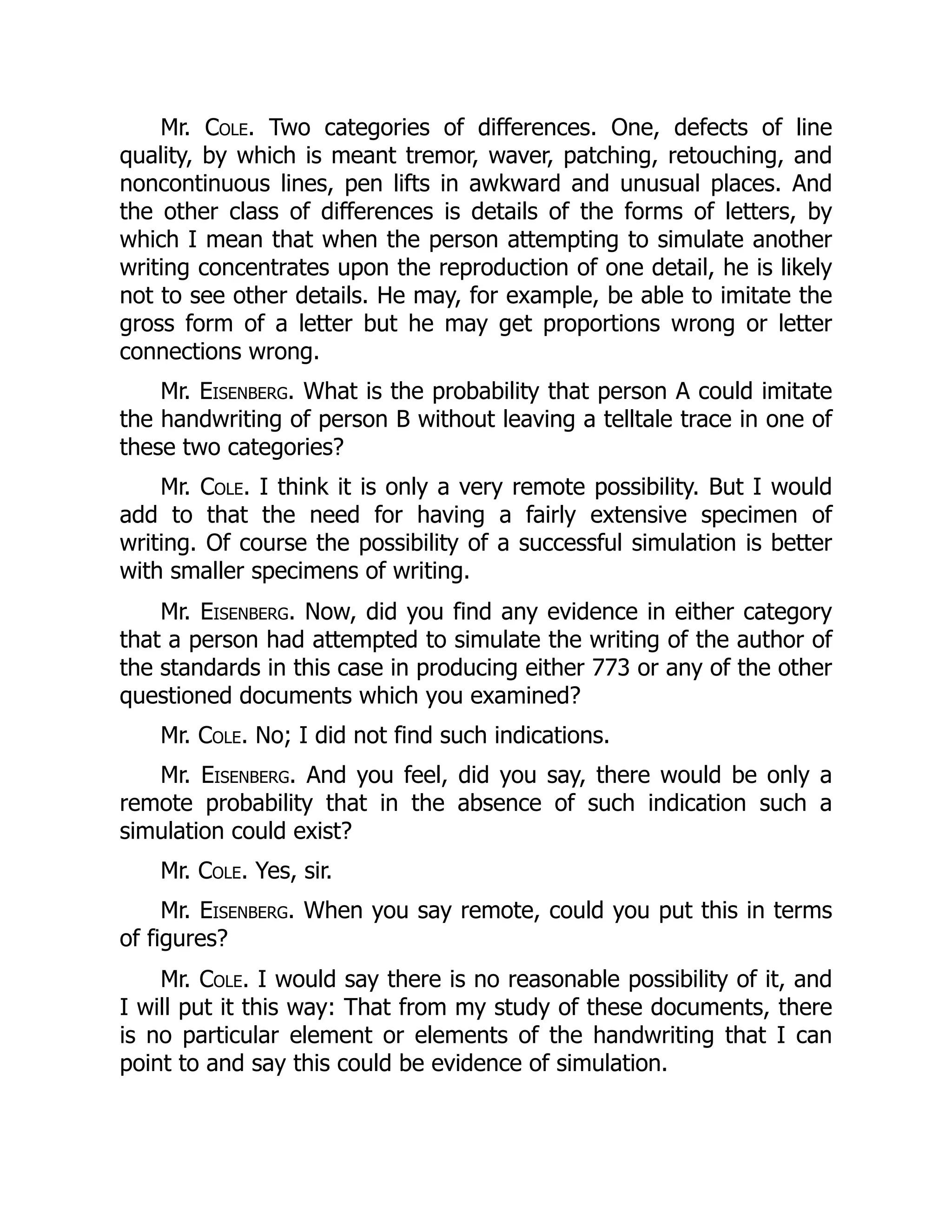 Mr. Cole. Two categories of differences. One, defects of line
quality, by which is meant tremor, waver, patching, retouching, and
noncontinuous lines, pen lifts in awkward and unusual places. And
the other class of differences is details of the forms of letters, by
which I mean that when the person attempting to simulate another
writing concentrates upon the reproduction of one detail, he is likely
not to see other details. He may, for example, be able to imitate the
gross form of a letter but he may get proportions wrong or letter
connections wrong.
Mr. Eisenberg. What is the probability that person A could imitate
the handwriting of person B without leaving a telltale trace in one of
these two categories?
Mr. Cole. I think it is only a very remote possibility. But I would
add to that the need for having a fairly extensive specimen of
writing. Of course the possibility of a successful simulation is better
with smaller specimens of writing.
Mr. Eisenberg. Now, did you find any evidence in either category
that a person had attempted to simulate the writing of the author of
the standards in this case in producing either 773 or any of the other
questioned documents which you examined?
Mr. Cole. No; I did not find such indications.
Mr. Eisenberg. And you feel, did you say, there would be only a
remote probability that in the absence of such indication such a
simulation could exist?
Mr. Cole. Yes, sir.
Mr. Eisenberg. When you say remote, could you put this in terms
of figures?
Mr. Cole. I would say there is no reasonable possibility of it, and
I will put it this way: That from my study of these documents, there
is no particular element or elements of the handwriting that I can
point to and say this could be evidence of simulation.
 