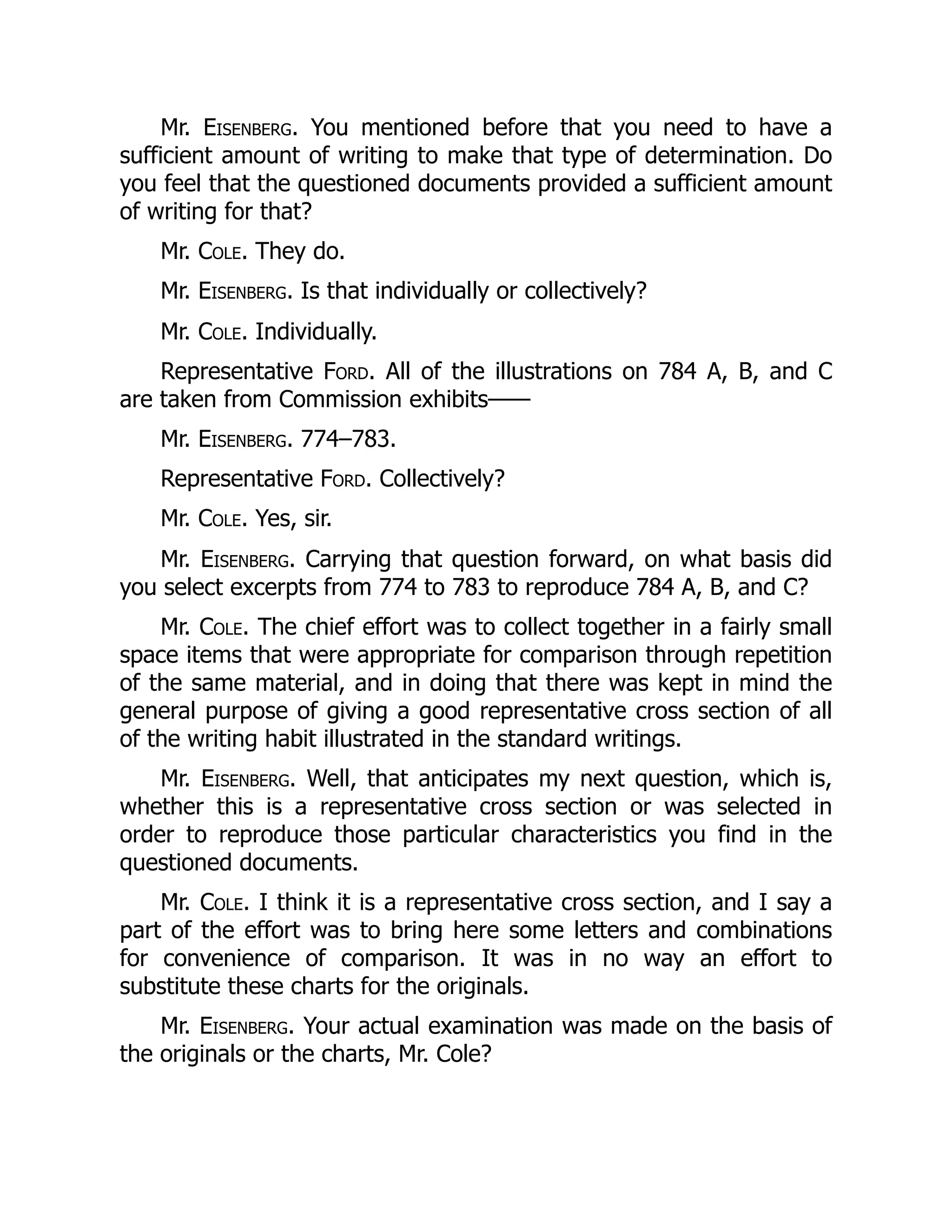 Mr. Eisenberg. You mentioned before that you need to have a
sufficient amount of writing to make that type of determination. Do
you feel that the questioned documents provided a sufficient amount
of writing for that?
Mr. Cole. They do.
Mr. Eisenberg. Is that individually or collectively?
Mr. Cole. Individually.
Representative Ford. All of the illustrations on 784 A, B, and C
are taken from Commission exhibits——
Mr. Eisenberg. 774–783.
Representative Ford. Collectively?
Mr. Cole. Yes, sir.
Mr. Eisenberg. Carrying that question forward, on what basis did
you select excerpts from 774 to 783 to reproduce 784 A, B, and C?
Mr. Cole. The chief effort was to collect together in a fairly small
space items that were appropriate for comparison through repetition
of the same material, and in doing that there was kept in mind the
general purpose of giving a good representative cross section of all
of the writing habit illustrated in the standard writings.
Mr. Eisenberg. Well, that anticipates my next question, which is,
whether this is a representative cross section or was selected in
order to reproduce those particular characteristics you find in the
questioned documents.
Mr. Cole. I think it is a representative cross section, and I say a
part of the effort was to bring here some letters and combinations
for convenience of comparison. It was in no way an effort to
substitute these charts for the originals.
Mr. Eisenberg. Your actual examination was made on the basis of
the originals or the charts, Mr. Cole?
 