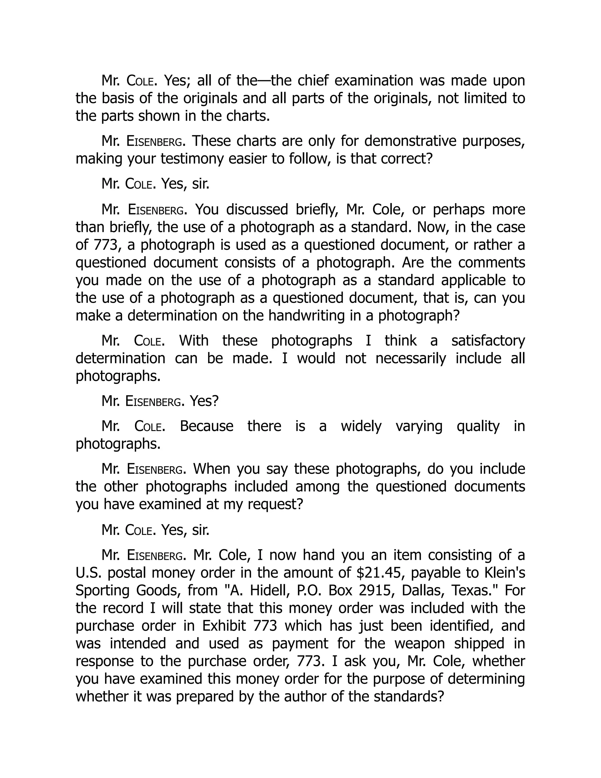 Mr. Cole. Yes; all of the—the chief examination was made upon
the basis of the originals and all parts of the originals, not limited to
the parts shown in the charts.
Mr. Eisenberg. These charts are only for demonstrative purposes,
making your testimony easier to follow, is that correct?
Mr. Cole. Yes, sir.
Mr. Eisenberg. You discussed briefly, Mr. Cole, or perhaps more
than briefly, the use of a photograph as a standard. Now, in the case
of 773, a photograph is used as a questioned document, or rather a
questioned document consists of a photograph. Are the comments
you made on the use of a photograph as a standard applicable to
the use of a photograph as a questioned document, that is, can you
make a determination on the handwriting in a photograph?
Mr. Cole. With these photographs I think a satisfactory
determination can be made. I would not necessarily include all
photographs.
Mr. Eisenberg. Yes?
Mr. Cole. Because there is a widely varying quality in
photographs.
Mr. Eisenberg. When you say these photographs, do you include
the other photographs included among the questioned documents
you have examined at my request?
Mr. Cole. Yes, sir.
Mr. Eisenberg. Mr. Cole, I now hand you an item consisting of a
U.S. postal money order in the amount of $21.45, payable to Klein's
Sporting Goods, from "A. Hidell, P.O. Box 2915, Dallas, Texas." For
the record I will state that this money order was included with the
purchase order in Exhibit 773 which has just been identified, and
was intended and used as payment for the weapon shipped in
response to the purchase order, 773. I ask you, Mr. Cole, whether
you have examined this money order for the purpose of determining
whether it was prepared by the author of the standards?
 