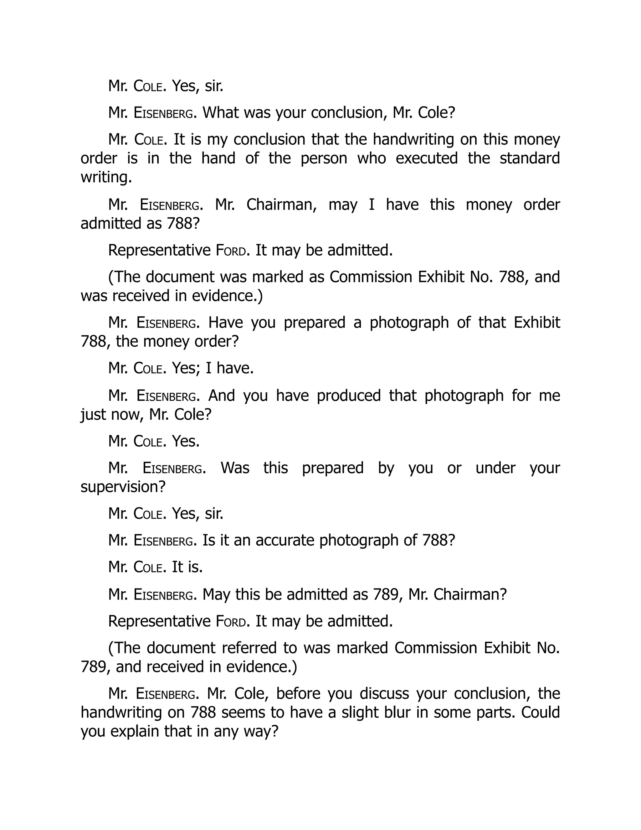 Mr. Cole. Yes, sir.
Mr. Eisenberg. What was your conclusion, Mr. Cole?
Mr. Cole. It is my conclusion that the handwriting on this money
order is in the hand of the person who executed the standard
writing.
Mr. Eisenberg. Mr. Chairman, may I have this money order
admitted as 788?
Representative Ford. It may be admitted.
(The document was marked as Commission Exhibit No. 788, and
was received in evidence.)
Mr. Eisenberg. Have you prepared a photograph of that Exhibit
788, the money order?
Mr. Cole. Yes; I have.
Mr. Eisenberg. And you have produced that photograph for me
just now, Mr. Cole?
Mr. Cole. Yes.
Mr. Eisenberg. Was this prepared by you or under your
supervision?
Mr. Cole. Yes, sir.
Mr. Eisenberg. Is it an accurate photograph of 788?
Mr. Cole. It is.
Mr. Eisenberg. May this be admitted as 789, Mr. Chairman?
Representative Ford. It may be admitted.
(The document referred to was marked Commission Exhibit No.
789, and received in evidence.)
Mr. Eisenberg. Mr. Cole, before you discuss your conclusion, the
handwriting on 788 seems to have a slight blur in some parts. Could
you explain that in any way?
 
