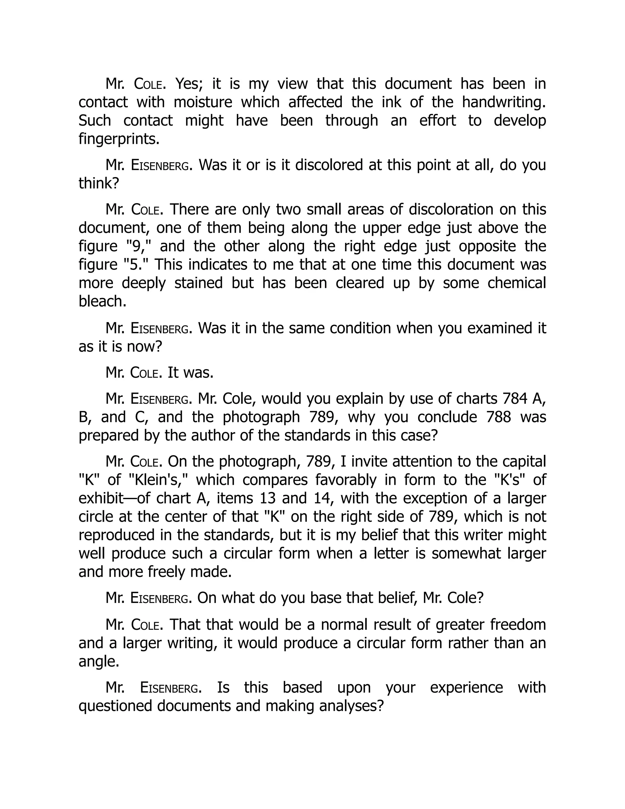 Mr. Cole. Yes; it is my view that this document has been in
contact with moisture which affected the ink of the handwriting.
Such contact might have been through an effort to develop
fingerprints.
Mr. Eisenberg. Was it or is it discolored at this point at all, do you
think?
Mr. Cole. There are only two small areas of discoloration on this
document, one of them being along the upper edge just above the
figure "9," and the other along the right edge just opposite the
figure "5." This indicates to me that at one time this document was
more deeply stained but has been cleared up by some chemical
bleach.
Mr. Eisenberg. Was it in the same condition when you examined it
as it is now?
Mr. Cole. It was.
Mr. Eisenberg. Mr. Cole, would you explain by use of charts 784 A,
B, and C, and the photograph 789, why you conclude 788 was
prepared by the author of the standards in this case?
Mr. Cole. On the photograph, 789, I invite attention to the capital
"K" of "Klein's," which compares favorably in form to the "K's" of
exhibit—of chart A, items 13 and 14, with the exception of a larger
circle at the center of that "K" on the right side of 789, which is not
reproduced in the standards, but it is my belief that this writer might
well produce such a circular form when a letter is somewhat larger
and more freely made.
Mr. Eisenberg. On what do you base that belief, Mr. Cole?
Mr. Cole. That that would be a normal result of greater freedom
and a larger writing, it would produce a circular form rather than an
angle.
Mr. Eisenberg. Is this based upon your experience with
questioned documents and making analyses?
 
