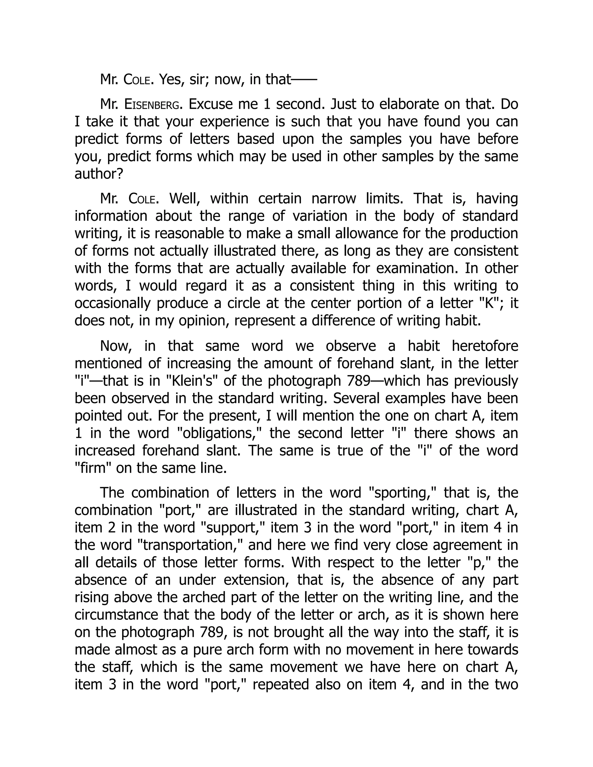 Mr. Cole. Yes, sir; now, in that——
Mr. Eisenberg. Excuse me 1 second. Just to elaborate on that. Do
I take it that your experience is such that you have found you can
predict forms of letters based upon the samples you have before
you, predict forms which may be used in other samples by the same
author?
Mr. Cole. Well, within certain narrow limits. That is, having
information about the range of variation in the body of standard
writing, it is reasonable to make a small allowance for the production
of forms not actually illustrated there, as long as they are consistent
with the forms that are actually available for examination. In other
words, I would regard it as a consistent thing in this writing to
occasionally produce a circle at the center portion of a letter "K"; it
does not, in my opinion, represent a difference of writing habit.
Now, in that same word we observe a habit heretofore
mentioned of increasing the amount of forehand slant, in the letter
"i"—that is in "Klein's" of the photograph 789—which has previously
been observed in the standard writing. Several examples have been
pointed out. For the present, I will mention the one on chart A, item
1 in the word "obligations," the second letter "i" there shows an
increased forehand slant. The same is true of the "i" of the word
"firm" on the same line.
The combination of letters in the word "sporting," that is, the
combination "port," are illustrated in the standard writing, chart A,
item 2 in the word "support," item 3 in the word "port," in item 4 in
the word "transportation," and here we find very close agreement in
all details of those letter forms. With respect to the letter "p," the
absence of an under extension, that is, the absence of any part
rising above the arched part of the letter on the writing line, and the
circumstance that the body of the letter or arch, as it is shown here
on the photograph 789, is not brought all the way into the staff, it is
made almost as a pure arch form with no movement in here towards
the staff, which is the same movement we have here on chart A,
item 3 in the word "port," repeated also on item 4, and in the two
 