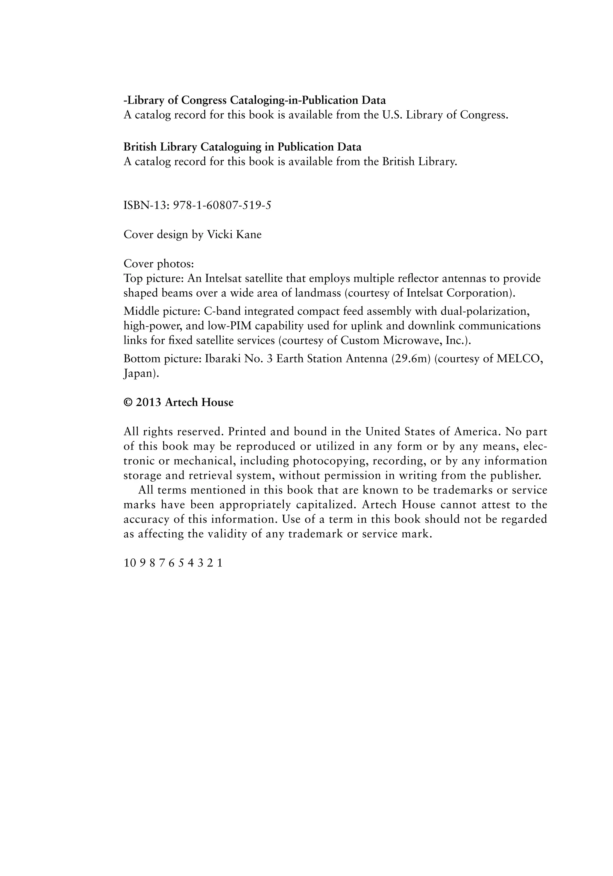 ‑Library of Congress Cataloging-in-Publication Data
A catalog record for this book is available from the U.S. Library of Congress.
British Library Cataloguing in Publication Data
A catalog record for this book is available from the British Library.
ISBN-13: 978-1-60807-519-5
Cover design by Vicki Kane
Cover photos:
Top picture: An Intelsat satellite that employs multiple reflector antennas to provide
shaped beams over a wide area of landmass (courtesy of Intelsat Corporation).
Middle picture: C-band integrated compact feed assembly with dual-polarization,
high-power, and low-PIM capability used for uplink and downlink communications
links for fixed satellite services (courtesy of Custom Microwave, Inc.).
Bottom picture: Ibaraki No. 3 Earth Station Antenna (29.6m) (courtesy of MELCO,
Japan).
© 2013 Artech House
All rights reserved. Printed and bound in the United States of America. No part
of this book may be reproduced or utilized in any form or by any means, elec-
tronic or mechanical, including photocopying, recording, or by any information
storage and retrieval system, without permission in writing from the publisher.
All terms mentioned in this book that are known to be trademarks or service
marks have been appropriately capitalized. Artech House cannot attest to the
accuracy of this information. Use of a term in this book should not be regarded
as affecting the validity of any trademark or service mark.
10 9 8 7 6 5 4 3 2 1
 