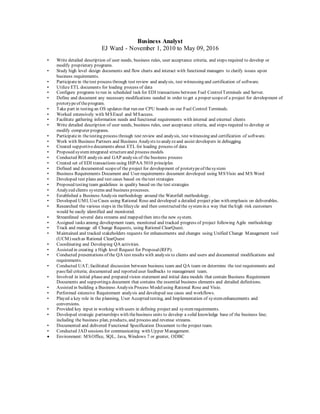 Business Analyst
EJ Ward - November 1, 2010 to May 09, 2016
• Write detailed description of user needs, business rules, user acceptance criteria, and steps required to develop or
modify proprietary programs.
• Study high level design documents and flow charts and interact with functional managers to clarify issues upon
business requirements.
• Participatein thetest process through test review and analysis, test witnessing and certification of software.
• Utilize ETL documents for loading process of data
• Configure programs to run in scheduled task for EDI transactions between Fuel ControlTerminals and Server.
• Define and document any necessary modifications needed in order to get a proper scopeof a project for development of
prototypeof theprogram.
• Take part in testing an OS updates that run our CPU boards on our Fuel Control Terminals.
• Worked extensively with MSExcel and MSaccess.
• Facilitate gathering information needs and functional requirements with internal and external clients
• Write detailed description of user needs, business rules, user acceptance criteria, and steps required to develop or
modify computer programs.
• Participatein thetesting process through test review and analysis, test witnessing and certification of software.
• Work with Business Partners and Business Analysts to analyzeand assist developers in debugging.
• Created supportivedocuments about ETL for loading process of data
• Proposed systemintegrated structureand process models
• Conducted ROI analysis and GAP analysis of the business process
• Created set of EDI transactions using HIPAA 5010 principles
• Defined and documented scopeof the project for development of prototypeof thesystem
• Business Requirements Document and User requirements document developed using MSVisio and MS Word
• Developed test plans and test cases based on thetest strategies
• Proposed testing team guidelines in quality based on the test strategies
• Analyzed clients systems and business processes.
• Established a Business Analysis methodology around the Waterfall methodology.
• Developed UMLUseCases using Rational Rose and developed a detailed project plan with emphasis on deliverables.
• Researched the various steps in thelifecycle and then constructed the systemin a way that thehigh risk customers
would be easily identified and monitored.
• Streamlined several data streams and mapped then into the new system.
• Assigned tasks among development team, monitored and tracked progress of project following Agile methodology
• Track and manage all Change Requests, using Rational ClearQuest.
• Maintained and tracked stakeholders requests for enhancements and changes using Unified Change Management tool
(UCM) such as Rational ClearQuest
• Coordinating and Developing QA activities.
• Assisted in creating a High level Request for Proposal(RFP).
• Conducted presentations of the QA test results with analysis to clients and users and documented modifications and
requirements.
• Conducted UAT;facilitated discussion between business team and QA team on determine the test requirements and
pass/fail criteria; documented and reported user feedbacks to management team.
• Involved in initial phaseand prepared vision statement and initial data models that contain Business Requirement
Documents and supportinga document that contains the essential business elements and detailed definitions.
• Assisted in building a Business Analysis Process Modelusing Rational Rose and Visio.
• Performed extensive Requirement analysis and developed use cases and workflows.
• Played a key role in the planning, User Accepted testing, and Implementation of systemenhancements and
conversions.
• Provided key input in working with users in defining project and systemrequirements.
• Developed strategic partnerships with thebusiness units to develop a solid knowledge base of the business line;
including the business plan, products, and process and revenue streams.
• Documented and delivered Functional Specification Document to the project team.
• Conducted JAD sessions for communicating with Upper Management.
 Environment: MSOffice, SQL, Java, Windows 7 or greater, ODBC
 
