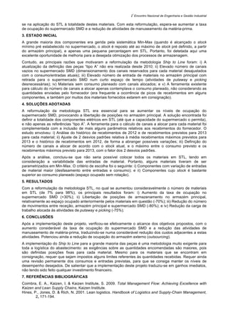 2
º
Encontro Nacional de Engenharia e Gestão Industrial
se na aplicação do STL à totalidade destes materiais. Com esta reformulação, espera-se aumentar a taxa
de ocupação do supermercado SMD e a redução de atividades de manuseamento da matéria-prima.
3. ESTADO INICIAL
A grande maioria dos componentes era gerida pela sistemática Min-Max (quando é alcançado o stock
mínimo pré estabelecido no supermercado, o stock é reposto até ao máximo de stock pré definido, a partir
do armazém principal), e apenas uma pequena percentagem em STL. Portanto, foi detetada aqui uma
excelente oportunidade de melhoria para a desejada otimização dos processos de armazenagem.
Contudo, as principais razões que motivaram a reformulação da metodologia Ship to Line foram: i) A
atualização da definição das peças “tipo A” não era realizada desde 2010; ii) Elevado número de canais
vazios no supermercado SMD (dimensionamento dos canais reservados para cada material desajustados
com o consumo/entradas atuais); iii) Elevado número de entrada de materiais no armazém principal com
retirada para o supermercado SMD num curto espaço de tempo (atividades de putaway e picking
desnecessárias); iv) Materiais sem consumo planeado com canais alocados; e v) A ferramenta existente
para cálculo do número de canais a alocar apenas contemplava o consumo planeado, não considerando as
quantidades enviadas pelo fornecedor (era frequente a ocorrência de picos de recebimentos em alguns
componentes, e também por muitos dos materiais fornecidos estarem em consignação).
4. SOLUÇÕES ADOTADAS
A reformulação da metodologia STL era essencial para se aumentar os níveis de ocupação do
supermercado SMD, provocando a libertação de posições no armazém principal. A solução encontrada foi
definir a totalidade dos componentes elétricos em STL (até que a capacidade do supermercado o permita),
e não apenas as referências “tipo A”. A ferramenta para o cálculo de canais a alocar para cada material foi
complementada com a inclusão de mais alguns parâmetros relativos aos recebimentos do fornecedor. O
estudo envolveu: i) Análise do histórico de recebimentos de 2012 e de recebimentos previstos para 2013
para cada material; ii) Ajuste de 2 desvios padrões relativa à média recebimentos máximos previstos para
2013 e o histórico de recebimentos em 2012, de forma a abranger possíveis variações; iii) Definição do
número de canais a alocar de acordo com o stock atual, e o máximo entre o consumo previsto e os
recebimentos máximos previsto para 2013, com o fator dos 2 desvios padrões.
Após a análise, concluiu-se que não seria possível colocar todos os materiais em STL, tendo em
consideração a variabilidade das entradas de material. Portanto, alguns materiais tiveram de ser
parametrizados em Min-Max. O critério de escolha foi o seguinte: i) Componentes com variação de entradas
de material maior (desfasamento entre entradas e consumo); e ii) Componentes cujo stock é bastante
superior ao consumo planeado (espaço ocupado sem rotação).
5. RESULTADOS
Com a reformulação da metodologia STL, no qual se aumentou consideravelmente o número de materiais
em STL (de 7% para 98%), os principais resultados foram: i) Aumento da taxa de ocupação no
supermercado SMD (+30%); ii) Libertação de posições de armazenamento no armazém principal,
relativamente ao espaço ocupado anteriormente pelos materiais em questão (-70%); iii) Redução do número
de movimentos entre receção, armazém principal e supermercado SMD (-80%); e iv) Redução da carga de
trabalho alocada às atividades de putaway e picking (-75%).
6. CONCLUSÕES
Após a implementação deste projeto, verificou-se efetivamente o alcance dos objetivos propostos, com o
aumento considerável da taxa de ocupação do supermercado SMD e a redução das atividades de
manuseamento de matéria-prima, traduzindo-se numa considerável redução dos custos adjacentes a estas
atividades. Potenciou ainda a redução de ocupação do armazém externo (outsourcing).
A implementação do Ship to Line para a grande maioria das peças é uma metodologia muito exigente para
toda a logística do abastecimento: as exigências sobre as quantidades encomendadas são maiores, pois
são definidas posições fixas para cada material. Mesmo para os materiais que se encontram em
consignação, requer que sejam impostos alguns limites referentes às quantidades recebidas. Requer ainda
uma revisão permanente dos consumos e entradas previstas, para que se consiga manter os níveis de
desempenho desejados. De salientar que a implementação deste projeto traduziu-se em ganhos imediatos,
não tendo sido feito qualquer investimento financeiro.
7. REFERÊNCIAS BIBLIOGRÁFICAS
Coimbra, E. A., Kaizen, I. & Kaizen Institute, S. 2009. Total Management Flow: Achieving Excellence with
Kaizen and Lean Supply Chains, Kaizen Institute.
Hines, P., Jones, D. & Rich, N. 2001. Lean logistics. Handbook of Logistics and Supply-Chain Management,
2, 171-194.
 