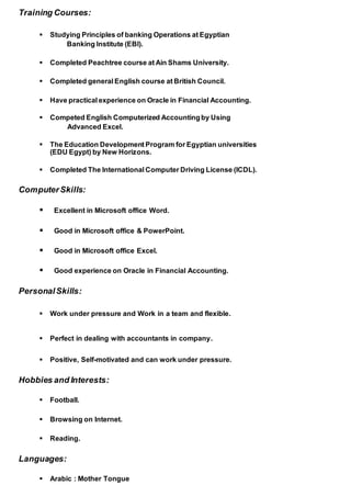 Training Courses:
 Studying Principles of banking Operations at Egyptian
Banking Institute (EBI).
 Completed Peachtree course at Ain Shams University.
 Completed general English course at British Council.
 Have practical experience on Oracle in Financial Accounting.
 Competed English Computerized Accountingby Using
Advanced Excel.
 The Education Development Program for Egyptian universities
(EDU Egypt) by New Horizons.
 Completed The International Computer Driving License (ICDL).
ComputerSkills:
 Excellent in Microsoft office Word.
 Good in Microsoft office & PowerPoint.
 Good in Microsoft office Excel.
 Good experience on Oracle in Financial Accounting.
PersonalSkills:
 Work under pressure and Work in a team and flexible.
 Perfect in dealing with accountants in company.
 Positive, Self-motivated and can work under pressure.
Hobbies and Interests:
 Football.
 Browsing on Internet.
 Reading.
Languages:
 Arabic : Mother Tongue
 