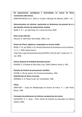 De experimentos, paradigmas e diversidades no ensino de física:
construindo alternativas.
DANHONI NEVES, M. C.; SAVI, A. A (Orgs.). Maringá: Ed. Massoni, 2005, 1. ed.


Demonstrações em ciências: explorando os fenômenos da pressão do ar e
dos líquidos através de experimentos simples.
SAAD, F. D. 1. ed. São Paulo: Ed. Livraria da Física, 2005.


Duas novas ciências.
GALILEI, G. São Paulo: Nova Stella, 1988, 2. ed.


Ensino de Física: objetivos e imposições no ensino médio.
ROSA, C. W. da; ROSA, A. B. Revista Electrónica de Enseñanza de las Ciências,
v. 4, n. 1, 2005. Disponível em:
<http://reec.uvigo.es/volumenes/volumen4/ART2_Vol4_N1.pdf>. Acesso em: 31
mar. 2006.


Ensino distante da realidade desmotiva jovem.
IWASSO, S. O Estado de São Paulo, 8 jun. 2008. Caderno Vida &, p. A26.


Estudos de história do pensamento científico.
KOYRÉ, A. Rio de Janeiro: Ed. Forense-Universitária, 1982.
Experiências de física na escola.
ARRIBAS, S. D. Passo Fundo: Ed. Universitária, 1996.


Física.
GREF/USP – Grupo de Reelaboração do Ensino de Física. V. 1. São Paulo:
Edusp, 1990.


Formação de professores de ciências: perspectivas de ensino.
CACHAPUZ, A. F. (Org.). Porto: Centro de Estudos de Educação em Ciência
(CEEC), 2000.




                                                                               9
 