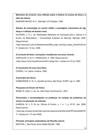 Memórias do invisível: uma reflexão sobre a história no ensino de física e a
ética da ciência.
DANHONI NEVES, M. C . Maringá: LCV Edições, 1999.


Noções de cosmologia no ensino médio: o paradigma criacionista do big-
bang e a inibição de teorias rivais.
OLIVEIRA, J. H. L. de. Dissertação (Mestrado em Educação para a Ciência e o
Ensino da Matemática) – Universidade Estadual de Maringá, Maringá, 2006.
Disponível em:
<http://www.pcm.uem.br/dissertacoes/2006_jorge_henrique_lopes_oliveira%20.pd
f>. Acesso em: 12 nov. 2008.


O currículo de física: inovações e tendências nos anos noventa.
CARVALHO, A. M. P.; VANNUCCHI, A. 1995. Disponível em:
<http://www.if.ufrs.br/public/ensino/N1/1artigo.htm>. Acesso em 27 jul. 2005.


O nascimento de uma nova física.
COHEN, I. B. Lisboa: Gradiva, 1988.


O princípio da inércia.
HAMBURGER, E. W. In: Apostila de física. São Paulo: IFUSP, cap. 6, 1989.


Pesquisas em Ensino de Física.
NARDI, R. (Org.). 2. ed. rev. São Paulo: Escrituras Ed., 2001.


Prescrições e recomendações ao professor na solução de problemas do
ensino na educação em ciências.
ALMEIDA, M. J. P. M. de. Ciência & Ensino, v. 1, n. 1, p. 47-51, dez. 2006.
Disponível em:
<www.ige.unicamp.br/ojs/index.php/cienciaeensino/article/viewPDFInterstitial/97/9
7>. Acesso em: 15 maio 2008.


Principia: princípios matemáticos de filosofia natural.
NEWTON, I. São Paulo: Nova Stella/ EDUSP, 1990.

                                                                                10
 