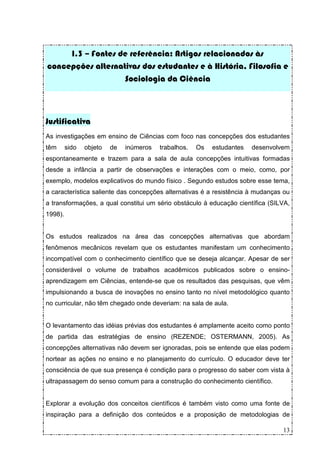 I.3 – Fontes de referência: Artigos relacionados às
concepções alternativas dos estudantes e à História, Filosofia e
                   Sociologia da Ciência



Justificativa
As investigações em ensino de Ciências com foco nas concepções dos estudantes
têm      sido   objeto   de   inúmeros   trabalhos.   Os   estudantes   desenvolvem
espontaneamente e trazem para a sala de aula concepções intuitivas formadas
desde a infância a partir de observações e interações com o meio, como, por
exemplo, modelos explicativos do mundo físico . Segundo estudos sobre esse tema,
a característica saliente das concepções alternativas é a resistência à mudanças ou
a transformações, a qual constitui um sério obstáculo à educação científica (SILVA,
1998).


Os estudos realizados na área das concepções alternativas que abordam
fenômenos mecânicos revelam que os estudantes manifestam um conhecimento
incompatível com o conhecimento científico que se deseja alcançar. Apesar de ser
considerável o volume de trabalhos acadêmicos publicados sobre o ensino-
aprendizagem em Ciências, entende-se que os resultados das pesquisas, que vêm
impulsionando a busca de inovações no ensino tanto no nível metodológico quanto
no curricular, não têm chegado onde deveriam: na sala de aula.


O levantamento das idéias prévias dos estudantes é amplamente aceito como ponto
de partida das estratégias de ensino (REZENDE; OSTERMANN, 2005). As
concepções alternativas não devem ser ignoradas, pois se entende que elas podem
nortear as ações no ensino e no planejamento do currículo. O educador deve ter
consciência de que sua presença é condição para o progresso do saber com vista à
ultrapassagem do senso comum para a construção do conhecimento científico.


Explorar a evolução dos conceitos científicos é também visto como uma fonte de
inspiração para a definição dos conteúdos e a proposição de metodologias de

                                                                                 13
 
