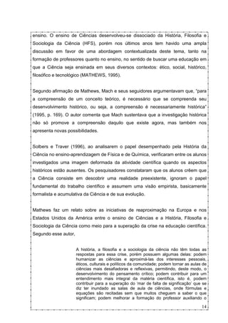 ensino. O ensino de Ciências desenvolveu-se dissociado da História, Filosofia e
Sociologia da Ciência (HFS), porém nos últimos anos tem havido uma ampla
discussão em favor de uma abordagem contextualizada deste tema, tanto na
formação de professores quanto no ensino, no sentido de buscar uma educação em
que a Ciência seja ensinada em seus diversos contextos: ético, social, histórico,
filosófico e tecnológico (MATHEWS, 1995).


Segundo afirmação de Mathews, Mach e seus seguidores argumentavam que, “para
a compreensão de um conceito teórico, é necessário que se compreenda seu
desenvolvimento histórico, ou seja, a compreensão é necessariamente histórica”
(1995, p. 169). O autor comenta que Mach sustentava que a investigação histórica
não só promove a compreensão daquilo que existe agora, mas também nos
apresenta novas possibilidades.


Solbers e Traver (1996), ao analisarem o papel desempenhado pela História da
Ciência no ensino-aprendizagem de Física e de Química, verificaram entre os alunos
investigados uma imagem deformada da atividade científica quando os aspectos
históricos estão ausentes. Os pesquisadores constataram que os alunos crêem que
a Ciência consiste em descobrir uma realidade preexistente, ignoram o papel
fundamental do trabalho científico e assumem uma visão empirista, basicamente
formalista e acumulativa da Ciência e de sua evolução.


Mathews faz um relato sobre as iniciativas de reaproximação na Europa e nos
Estados Unidos da América entre o ensino de Ciências e a História, Filosofia e
Sociologia da Ciência como meio para a superação da crise na educação científica.
Segundo esse autor,


                      A história, a filosofia e a sociologia da ciência não têm todas as
                      respostas para essa crise, porém possuem algumas delas: podem
                      humanizar as ciências e aproximá-las dos interesses pessoais,
                      éticos, culturais e políticos da comunidade; podem tornar as aulas de
                      ciências mais desafiadoras e reflexivas, permitindo, deste modo, o
                      desenvolvimento do pensamento crítico; podem contribuir para um
                      entendimento mais integral da matéria científica, isto é, podem
                      contribuir para a superação do ‘mar de falta de significação’ que se
                      diz ter inundado as salas de aula de ciências, onde fórmulas e
                      equações são recitadas sem que muitos cheguem a saber o que
                      significam; podem melhorar a formação do professor auxiliando o

                                                                                        14
 