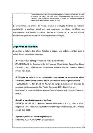 desenvolvimento de uma epistemologia da ciência mais rica e mais
                      autêntica, ou seja, de uma maior compreensão da estrutura das
                      ciências bem como do espaço que ocupam no sistema intelectual
                      das coisas (MATHEWS, 1995, p. 165).


É fundamental, no ensino de Física, abordar a evolução histórica da Ciência,
destacando o contexto social em que ocorreram as idéias científicas, as
controvérsias envolvendo conceitos, teorias e postulados, e as dificuldades
encontradas pelos cientistas em vários momentos da história.




Sugestões para leitura
Sugerimos a leitura dos artigos listados a seguir, que podem contribuir para a
definição das estratégias de ensino.


  A evolução das concepções sobre força e movimento.
  ZYLBERSTAJN, A. Departamento de Física da Universidade Federal de Santa
  Catarina, [19--]. Disponível em: <http://www.server.fsc.ufsc.br/.../textos>. Acesso
  em: 03 nov. 2006.


  A história da ciência e as concepções alternativas de estudantes como
  subsídios para o planejamento de um curso sobre atração gravitacional.
  TEODORO, S. R.; NARDI, R. In: NARDI, R. (Org.). Educação em ciências: da
  pesquisa à prática docente. São Paulo: Escrituras, 2001. Disponível em:
  http://www2.fc.unesp.br/BibliotecaVirtual/DetalhaDocumentoAction.do?idDocumen
  to=53#.


  A história da ciência no ensino de física.
  DANHONI NEVES, M. C. Revista Ciência e Educação, v. 5, n. 1, 1998, p. 73-81.
  Disponível em: <http://www2.ufpa.br/ensinofts/artigo4/historiafisica.pdf>. Acesso
  em: 20 dez. 2005.


  Alguns aspectos da teoria da gravitação.
  MARTINS, R. de A. UNICAMP. Disponível em:


                                                                                   15
 