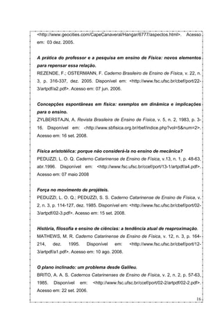 <http://www.geocities.com/CapeCanaveral/Hangar/6777/aspectos.html>.            Acesso
em: 03 dez. 2005.


A prática do professor e a pesquisa em ensino de Física: novos elementos
para repensar essa relação.
REZENDE, F.; OSTERMANN, F. Caderno Brasileiro de Ensino de Física, v. 22, n.
3, p. 316-337, dez. 2005. Disponível em: <http://www.fsc.ufsc.br/cbef/port/22-
3/artpdf/a2.pdf>. Acesso em: 07 jun. 2006.


Concepções espontâneas em física: exemplos em dinâmica e implicações
para o ensino.
ZYLBERSTAJN, A. Revista Brasileira de Ensino de Física, v. 5, n. 2, 1983, p. 3-
16. Disponível em: <http://www.sbfisica.org.br/rbef/indice.php?vol=5&num=2>.
Acesso em: 16 set. 2008.


Física aristotélica: porque não considerá-la no ensino de mecânica?
PEDUZZI, L. O. Q. Caderno Catarinense de Ensino de Física, v.13, n. 1, p. 48-63,
abr.1996. Disponível em: <http://www.fsc.ufsc.br/ccef/port/13-1/artpdf/a4.pdf>.
Acesso em: 07 maio 2008


Força no movimento de projéteis.
PEDUZZI, L. O. Q.; PEDUZZI, S. S. Caderno Catarinense de Ensino de Física, v.
2, n. 3, p. 114-127, dez. 1985. Disponível em: <http://www.fsc.ufsc.br/cbef/port/02-
3/artpdf/02-3.pdf>. Acesso em: 15 set. 2008.


História, filosofia e ensino de ciências: a tendência atual de reaproximação.
MATHEWS, M. R. Caderno Catarinense de Ensino de Física, v. 12, n. 3, p. 164-
214,    dez.     1995.     Disponível     em:    <http://www.fsc.ufsc.br/cbef/port/12-
3/artpdf/a1.pdf>. Acesso em: 10 ago. 2008.


O plano inclinado: um problema desde Galileu.
BRITO, A. A. S. Cadernos Catarinenses de Ensino de Física, v. 2, n. 2, p. 57-63,
1985.   Disponível       em:   <http://www.fsc.ufsc.br/ccef/port/02-2/artpdf/02-2.pdf>.
Acesso em: 22 set. 2006.
                                                                                    16
 