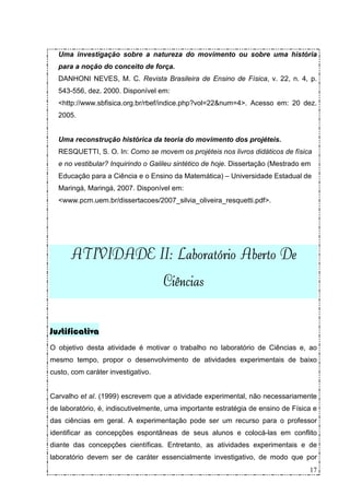 Uma investigação sobre a natureza do movimento ou sobre uma história
  para a noção do conceito de força.
  DANHONI NEVES, M. C. Revista Brasileira de Ensino de Física, v. 22, n. 4, p.
  543-556, dez. 2000. Disponível em:
  <http://www.sbfisica.org.br/rbef/indice.php?vol=22&num=4>. Acesso em: 20 dez.
  2005.


  Uma reconstrução histórica da teoria do movimento dos projéteis.
  RESQUETTI, S. O. In: Como se movem os projéteis nos livros didáticos de física
  e no vestibular? Inquirindo o Galileu sintético de hoje. Dissertação (Mestrado em
  Educação para a Ciência e o Ensino da Matemática) – Universidade Estadual de
  Maringá, Maringá, 2007. Disponível em:
  <www.pcm.uem.br/dissertacoes/2007_silvia_oliveira_resquetti.pdf>.




                II                     De
      ATIVIDADE II: Laboratório Aberto De
                                    Ciências


Justificativa
O objetivo desta atividade é motivar o trabalho no laboratório de Ciências e, ao
mesmo tempo, propor o desenvolvimento de atividades experimentais de baixo
custo, com caráter investigativo.


Carvalho et al. (1999) escrevem que a atividade experimental, não necessariamente
de laboratório, é, indiscutivelmente, uma importante estratégia de ensino de Física e
das ciências em geral. A experimentação pode ser um recurso para o professor
identificar as concepções espontâneas de seus alunos e colocá-las em conflito
diante das concepções científicas. Entretanto, as atividades experimentais e de
laboratório devem ser de caráter essencialmente investigativo, de modo que por
                                                                                  17
 