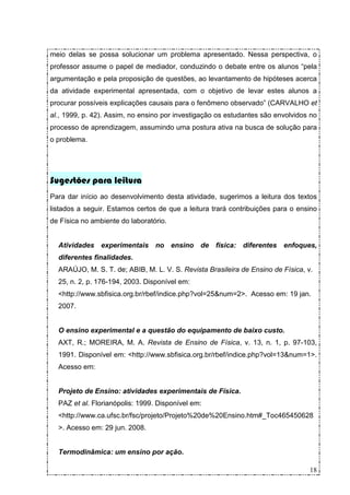 meio delas se possa solucionar um problema apresentado. Nessa perspectiva, o
professor assume o papel de mediador, conduzindo o debate entre os alunos “pela
argumentação e pela proposição de questões, ao levantamento de hipóteses acerca
da atividade experimental apresentada, com o objetivo de levar estes alunos a
procurar possíveis explicações causais para o fenômeno observado” (CARVALHO et
al., 1999, p. 42). Assim, no ensino por investigação os estudantes são envolvidos no
processo de aprendizagem, assumindo uma postura ativa na busca de solução para
o problema.




Sugestões para leitura
Para dar início ao desenvolvimento desta atividade, sugerimos a leitura dos textos
listados a seguir. Estamos certos de que a leitura trará contribuições para o ensino
de Física no ambiente do laboratório.


  Atividades experimentais no ensino de física: diferentes enfoques,
  diferentes finalidades.
  ARAÚJO, M. S. T. de; ABIB, M. L. V. S. Revista Brasileira de Ensino de Física, v.
  25, n. 2, p. 176-194, 2003. Disponível em:
  <http://www.sbfisica.org.br/rbef/indice.php?vol=25&num=2>. Acesso em: 19 jan.
  2007.


  O ensino experimental e a questão do equipamento de baixo custo.
  AXT, R.; MOREIRA, M. A. Revista de Ensino de Física, v. 13, n. 1, p. 97-103,
  1991. Disponível em: <http://www.sbfisica.org.br/rbef/indice.php?vol=13&num=1>.
  Acesso em:


  Projeto de Ensino: atividades experimentais de Física.
  PAZ et al. Florianópolis: 1999. Disponível em:
  <http://www.ca.ufsc.br/fsc/projeto/Projeto%20de%20Ensino.htm#_Toc465450628
  >. Acesso em: 29 jun. 2008.


  Termodinâmica: um ensino por ação.

                                                                                  18
 