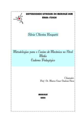 UNIVERSIDADE ESTADUAL DE MARINGÁ UEM
                       ÁREA: FÍSICA




           Silvia Oliveira Resquetti



Metodologias para o Ensino de Mecânica no Nível
                     Médio
              Caderno Pedagógico



                                              Orientador:
                     Prof. Dr. Marcos Cesar Danhoni Neves




                   MARINGÁ
                    2008
 