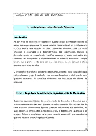 CARVALHO, A. M. P. et al. São Paulo: FE/USP, 1999.




              II.1 – As aulas no laboratório de Ciências


Justificativa
Ao dar início às atividades no laboratório, sugere-se que o professor organize os
alunos em grupos pequenos, de forma que eles possam discutir as questões entre
si. Cada equipe deve receber um roteiro básico das atividades, para que todos
entendam a construção e o desenvolvimento dos experimentos. Durante a
discussão, os alunos respondem às questões propostas no roteiro, assim eles têm
condições de acompanhar o encaminhamento do conteúdo trabalhado. Cumpre
lembrar que o professor não deve dar respostas prontas e, sim, conduzir o aluno
para que ele chegue até elas.


O professor pode avaliar os estudantes observando, durante a aula, sua participação
individual ou em grupo. A avaliação pode ser complementada posteriormente, com
questões abordando os conteúdos envolvidos nas discussões ou através de
relatórios.




  II.1.1 – Sugestões de atividades experimentais de Mecânica

Sugerimos algumas atividades de experimentação de Cinemática e Dinâmica que o
professor pode desenvolver com seus alunos no laboratório de Ciências. No final de
cada atividade apresentamos algumas questões direcionadas aos estudantes, as
quais podem ser enriquecidas à medida que evolui o debate entre o professor e as
equipes. Deixamos em aberto a parte correspondente à conclusão, por entendermos
que esta deve ser construída pelos estudantes.




                                                                                19
 