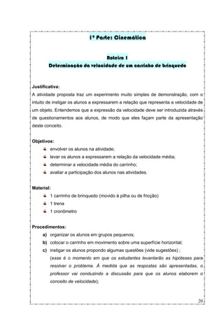 1ª Parte: Cinemática


                               Roteiro 1
        Determinação da velocidade de um carrinho de brinquedo


Justificativa:
A atividade proposta traz um experimento muito simples de demonstração, com o
intuito de instigar os alunos a expressarem a relação que representa a velocidade de
um objeto. Entendemos que a expressão da velocidade deve ser introduzida através
de questionamentos aos alunos, de modo que eles façam parte da apresentação
deste conceito.


Objetivos:
         envolver os alunos na atividade;
         levar os alunos a expressarem a relação da velocidade média;
         determinar a velocidade média do carrinho;
         avaliar a participação dos alunos nas atividades.


Material:
         1 carrinho de brinquedo (movido à pilha ou de fricção)
         1 trena
         1 cronômetro


Procedimentos:
     a) organizar os alunos em grupos pequenos;
     b) colocar o carrinho em movimento sobre uma superfície horizontal;
     c) instigar os alunos propondo algumas questões (vide sugestões) ;
         (esse é o momento em que os estudantes levantarão as hipóteses para
         resolver o problema. À medida que as respostas são apresentadas, o
         professor vai conduzindo a discussão para que os alunos elaborem o
         conceito de velocidade);



                                                                                 20
 