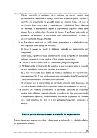 (Neste momento o professor deve orientar os alunos quanto aos
        procedimentos: demarcar o espaço sobre uma superfície plana, colocar o
        carrinho em movimento na posição inicial ao mesmo tempo em que o
        cronômetro é acionado, travar o cronômetro na posição final. Como há erros
        de medidas, é aconselhável repetir o experimento algumas vezes para
        depois fazer a média dos intervalos de tempo. O professor não pode se
        esquecer de envolver os estudantes com questionamentos durante o
        desenvolvimento do experimento).
     9. A) Transforme a unidade de distância em polegadas e a unidade de tempo
        em segundos (caso esteja em minutos).
       B) Você é capaz de medir a distância utilizada no experimento em
       polegadas?
       (Neste caso, o professor deve explicar como se faz a medida em polegadas
       e depois compará-la com a medida obtida através de cálculos).
     10. Calcule o valor da velocidade do carrinho em polegadas/segundo.
     11. A) Observando o movimento do carrinho, o que você pode dizer a respeito
        de sua velocidade: aumentou, diminuiu, manteve-se?
       B) O que você pode dizer sobre as medidas realizadas no experimento:
       foram precisas? C) O que você entende por velocidade média? E constante?
       Como você descreveria uma velocidade variável?
       (O professor tem a oportunidade de introduzir, durante essa discussão, os
       conceitos de velocidade média, constante e variável no decorrer do tempo).
     12. Elabore um relatório descrevendo a atividade, contendo as seguintes
        partes: título, objetivo, material utilizado, procedimento, figura representando
        o experimento (opcional), dados obtidos, resultados (expressos na unidade
        que você escolheu no item 8 e em polegadas/segundo), conclusão e
        equipe.




         Roteiro para o aluno elaborar o relatório do experimento

Apresentamos em seguida um roteiro básico para a elaboração do relatório relativo
ao experimento anterior.


                                                                                     22
 