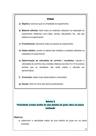 TÍTULO

     a) Objetivo: escrever qual é a finalidade do experimento;


     b) Material utilizado: listar todos os materiais utilizados na realização do
        experimento. Materiais como lápis, caneta, calculadora, etc., não são
        relativos ao experimento;


     c) Procedimento: descrever todos os passos do experimento;


     d) Dados obtidos: anotar os valores das medidas e unidades utilizadas na
        realização do experimento;


     e) Determinação da velocidade do carrinho / resultados: calcular a
        velocidade do carrinho nas unidades relativas aos itens 8 e 10 (é preciso
        lembrar que os resultados não serão exatos e deverão ser
        aproximados);


     f) Conclusão: relatar suas observações e conclusões;


     g) Equipe: listar os nome dos alunos participantes.




                              Roteiro 2
   Velocidade escalar média de uma bolinha de gude sobre um plano
                             inclinado


Objetivos:
        determinar a velocidade média de uma bolinha de gude em um plano
       inclinado;

                                                                                    23
 