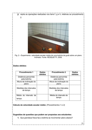 j) repita as operações realizadas nos itens f, g e h, relativas ao procedimento
        2.




 Fig. 2 – Experimento: velocidade escalar média de uma bolinha de gude sobre um plano
                           inclinado. Fonte: RESQUETTI, 2008.



Dados obtidos:


      Procedimento 1           Dados           Procedimento 2           Dados
                               obtidos                                  obtidos
     Distância percorrida                    Distância percorrida
          pela bolinha                            pela bolinha
    Altura de inclinação do                 Altura de inclinação do
             plano                                   plano

    Medidas dos intervalos                  Medidas dos intervalos
          de tempo                                de tempo

   Média do intervalo de                     Média do intervalo de
                                                    tempo
   tempo


Cálculo da velocidade escalar média: (Procedimentos 1 e 2)




Sugestões de questões que podem ser propostas aos estudantes:
    1. Que grandeza física faz a bolinha se movimentar plano abaixo?


                                                                                    25
 