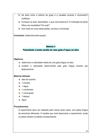 2. Há atrito entre a bolinha de gude e a canaleta durante o movimento?
        Justifique.
     3. Compare as duas velocidades: o que você observou? A inclinação do plano
        influiu nos resultados? Por quê?
     4. Com base em suas observações, escreva a conclusão.


Conclusão: (elaborada pela equipe)




                               Roteiro 3
          Velocidade escalar média de uma gota d’água no óleo


Objetivos:
        determinar a velocidade média de uma gota d’água no óleo;
        analisar a velocidade desenvolvida pela gota d’água durante seu
        deslocamento.


Material utilizado:
        óleo de cozinha
        1 proveta
        1 régua
        1 cronômetro
        1 conta-gotas
        1 béquer
        Água


Procedimentos:
     O experimento deve ser realizado pelo menos duas vezes, com gotas d’água
     de tamanhos diferentes. À medida que você desenvolve o experimento, anote
     os dados obtidos na tabela correspondente.




                                                                            26
 