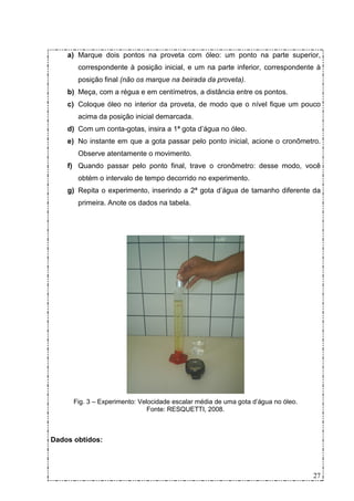a) Marque dois pontos na proveta com óleo: um ponto na parte superior,
       correspondente à posição inicial, e um na parte inferior, correspondente à
       posição final (não os marque na beirada da proveta).
    b) Meça, com a régua e em centímetros, a distância entre os pontos.
    c) Coloque óleo no interior da proveta, de modo que o nível fique um pouco
       acima da posição inicial demarcada.
    d) Com um conta-gotas, insira a 1ª gota d’água no óleo.
    e) No instante em que a gota passar pelo ponto inicial, acione o cronômetro.
       Observe atentamente o movimento.
    f) Quando passar pelo ponto final, trave o cronômetro: desse modo, você
       obtém o intervalo de tempo decorrido no experimento.
    g) Repita o experimento, inserindo a 2ª gota d’água de tamanho diferente da
       primeira. Anote os dados na tabela.




      Fig. 3 – Experimento: Velocidade escalar média de uma gota d’água no óleo.
                               Fonte: RESQUETTI, 2008.



Dados obtidos:




                                                                                   27
 