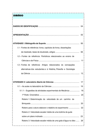 SUMÁRIO



DADOS DE IDENTIFICAÇÃO ............................................................................... 04



APRESENTAÇÃO ................................................................................................         05



ATIVIDADE I: Bibliografia de Suporte ................................................................ 06

       I.1 - Fontes de referência: livros, capítulos de livros, dissertações

             de mestrado, teses de doutorado, artigos .............................................. 06

       I.2 – Fontes de referência: Periódicos relacionados ao ensino de

              Ciências e de Física ............................................................................... 11

       I.3 - Fontes de referência: Artigos relacionados às concepções

             alternativas dos estudantes e à História, Filosofia e Sociologia

             da Ciência ............................................................................................... 13



ATIVIDADE II: Laboratório Aberto de Ciências ................................................. 17

       II.1 – As aulas no laboratório de Ciências ..................................................... 19

          II.1.1 – Sugestões de atividades experimentais de Mecânica ................... 19

              1ª Parte: Cinemática .............................................................................. 20

              Roteiro 1: Determinação da velocidade de um carrinho de

              Brinquedo .............................................................................................. 20

              Roteiro para o aluno elaborar o relatório do experimento ..................... 22

              Roteiro 2: Velocidade escalar média de uma bolinha de gude

              sobre um plano inclinado ...................................................................... 23

              Roteiro 3: Velocidade escalar média de uma gota d’água no óleo ....... 26
 